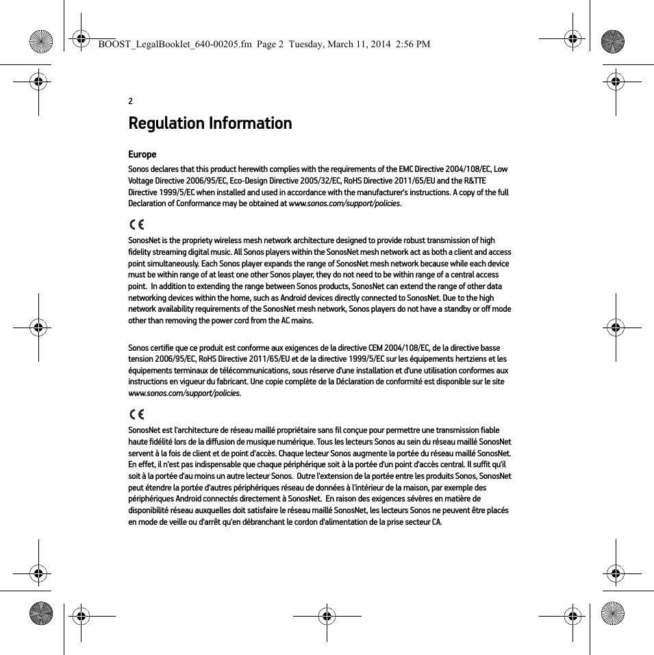 2Regulation InformationEuropeSonos declares that this product herewith complies with the requirements of the EMC Directive 2004/108/EC, Low Voltage Directive 2006/95/EC, Eco-Design Directive 2005/32/EC, RoHS Directive 2011/65/EU and the R&amp;TTE Directive 1999/5/EC when installed and used in accordance with the manufacturer&apos;s instructions. A copy of the full Declaration of Conformance may be obtained at www.sonos.com/support/policies.SonosNet is the propriety wireless mesh network architecture designed to provide robust transmission of high fidelity streaming digital music. All Sonos players within the SonosNet mesh network act as both a client and access point simultaneously. Each Sonos player expands the range of SonosNet mesh network because while each device must be within range of at least one other Sonos player, they do not need to be within range of a central access point.  In addition to extending the range between Sonos products, SonosNet can extend the range of other data networking devices within the home, such as Android devices directly connected to SonosNet. Due to the high network availability requirements of the SonosNet mesh network, Sonos players do not have a standby or off mode other than removing the power cord from the AC mains.Sonos certifie que ce produit est conforme aux exigences de la directive CEM 2004/108/EC, de la directive basse tension 2006/95/EC, RoHS Directive 2011/65/EU et de la directive 1999/5/EC sur les équipements hertziens et les équipements terminaux de télécommunications, sous réserve d&apos;une installation et d&apos;une utilisation conformes aux instructions en vigueur du fabricant. Une copie complète de la Déclaration de conformité est disponible sur le site www.sonos.com/support/policies.SonosNet est l&apos;architecture de réseau maillé propriétaire sans fil conçue pour permettre une transmission fiable haute fidélité lors de la diffusion de musique numérique. Tous les lecteurs Sonos au sein du réseau maillé SonosNet servent à la fois de client et de point d&apos;accès. Chaque lecteur Sonos augmente la portée du réseau maillé SonosNet. En effet, il n&apos;est pas indispensable que chaque périphérique soit à la portée d&apos;un point d&apos;accès central. Il suffit qu&apos;il soit à la portée d&apos;au moins un autre lecteur Sonos.  Outre l&apos;extension de la portée entre les produits Sonos, SonosNet peut étendre la portée d&apos;autres périphériques réseau de données à l&apos;intérieur de la maison, par exemple des périphériques Android connectés directement à SonosNet.  En raison des exigences sévères en matière de disponibilité réseau auxquelles doit satisfaire le réseau maillé SonosNet, les lecteurs Sonos ne peuvent être placés en mode de veille ou d&apos;arrêt qu&apos;en débranchant le cordon d&apos;alimentation de la prise secteur CA.BOOST_LegalBooklet_640-00205.fm  Page 2  Tuesday, March 11, 2014  2:56 PM