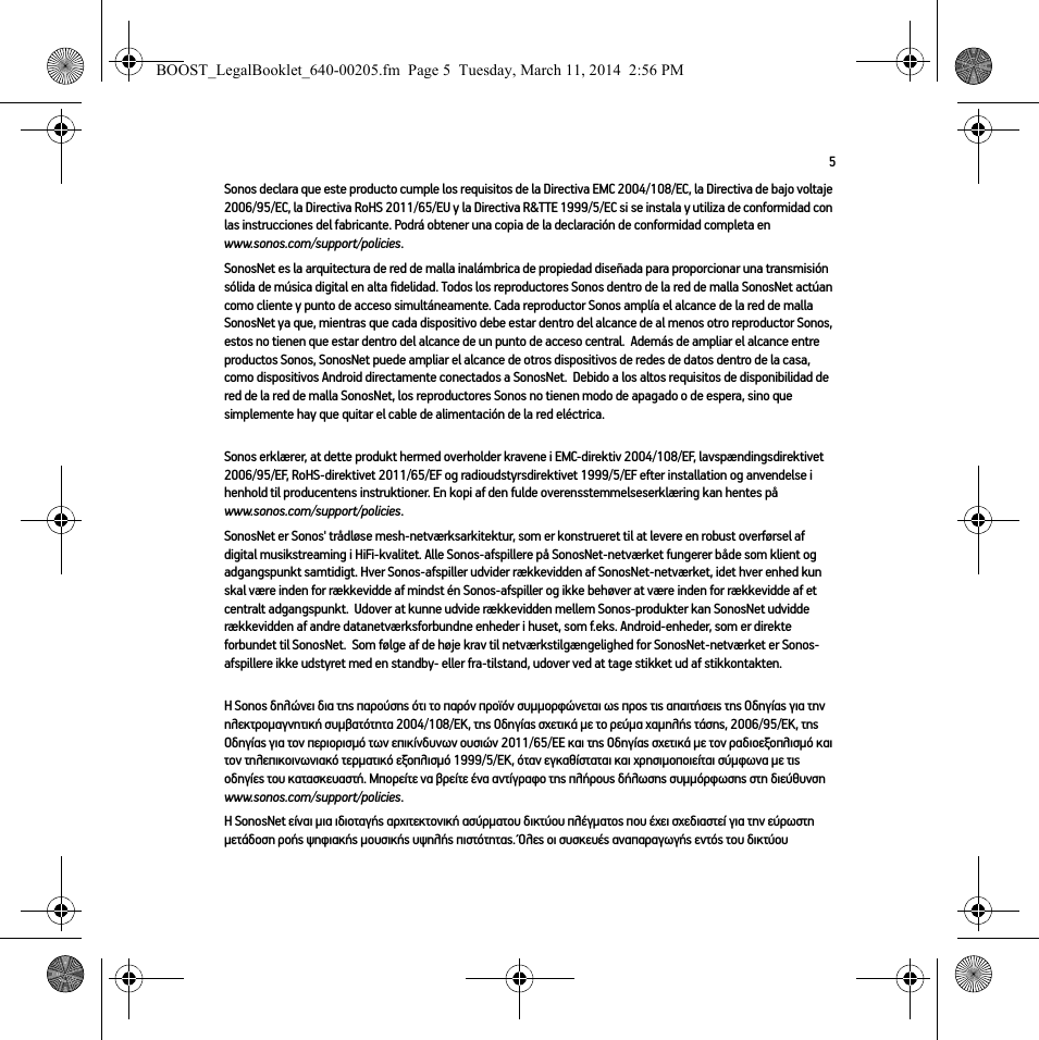 5Sonos declara que este producto cumple los requisitos de la Directiva EMC 2004/108/EC, la Directiva de bajo voltaje 2006/95/EC, la Directiva RoHS 2011/65/EU y la Directiva R&amp;TTE 1999/5/EC si se instala y utiliza de conformidad con las instrucciones del fabricante. Podrá obtener una copia de la declaración de conformidad completa en www.sonos.com/support/policies.SonosNet es la arquitectura de red de malla inalámbrica de propiedad diseñada para proporcionar una transmisión sólida de música digital en alta fidelidad. Todos los reproductores Sonos dentro de la red de malla SonosNet actúan como cliente y punto de acceso simultáneamente. Cada reproductor Sonos amplía el alcance de la red de malla SonosNet ya que, mientras que cada dispositivo debe estar dentro del alcance de al menos otro reproductor Sonos, estos no tienen que estar dentro del alcance de un punto de acceso central.  Además de ampliar el alcance entre productos Sonos, SonosNet puede ampliar el alcance de otros dispositivos de redes de datos dentro de la casa, como dispositivos Android directamente conectados a SonosNet.  Debido a los altos requisitos de disponibilidad de red de la red de malla SonosNet, los reproductores Sonos no tienen modo de apagado o de espera, sino que simplemente hay que quitar el cable de alimentación de la red eléctrica.Sonos erklærer, at dette produkt hermed overholder kravene i EMC-direktiv 2004/108/EF, lavspændingsdirektivet 2006/95/EF, RoHS-direktivet 2011/65/EF og radioudstyrsdirektivet 1999/5/EF efter installation og anvendelse i henhold til producentens instruktioner. En kopi af den fulde overensstemmelseserklæring kan hentes på www.sonos.com/support/policies.SonosNet er Sonos&apos; trådløse mesh-netværksarkitektur, som er konstrueret til at levere en robust overførsel af digital musikstreaming i HiFi-kvalitet. Alle Sonos-afspillere på SonosNet-netværket fungerer både som klient og adgangspunkt samtidigt. Hver Sonos-afspiller udvider rækkevidden af SonosNet-netværket, idet hver enhed kun skal være inden for rækkevidde af mindst én Sonos-afspiller og ikke behøver at være inden for rækkevidde af et centralt adgangspunkt.  Udover at kunne udvide rækkevidden mellem Sonos-produkter kan SonosNet udvidde rækkevidden af andre datanetværksforbundne enheder i huset, som f.eks. Android-enheder, som er direkte forbundet til SonosNet.  Som følge af de høje krav til netværkstilgængelighed for SonosNet-netværket er Sonos-afspillere ikke udstyret med en standby- eller fra-tilstand, udover ved at tage stikket ud af stikkontakten.Η Sonos δηλώνει δια της παρούσης ότι το παρόν προϊόν συμμορφώνεται ως προς τις απαιτήσεις της Οδηγίας για την ηλεκτρομαγνητική συμβατότητα 2004/108/ΕΚ, της Οδηγίας σχετικά με το ρεύμα χαμηλής τάσης, 2006/95/ΕΚ, της Οδηγίας για τον περιορισμό των επικίνδυνων ουσιών 2011/65/ΕΕ και της Οδηγίας σχετικά με τον ραδιοεξοπλισμό και τον τηλεπικοινωνιακό τερματικό εξοπλισμό 1999/5/ΕΚ, όταν εγκαθίσταται και χρησιμοποιείται σύμφωνα με τις οδηγίες του κατασκευαστή. Μπορείτε να βρείτε ένα αντίγραφο της πλήρους δήλωσης συμμόρφωσης στη διεύθυνση www.sonos.com/support/policies.Η SonosNet είναι μια ιδιοταγής αρχιτεκτονική ασύρματου δικτύου πλέγματος που έχει σχεδιαστεί για την εύρωστη μετάδοση ροής ψηφιακής μουσικής υψηλής πιστότητας. Όλες οι συσκευές αναπαραγωγής εντός του δικτύου BOOST_LegalBooklet_640-00205.fm  Page 5  Tuesday, March 11, 2014  2:56 PM