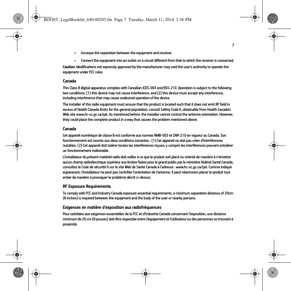 7• Increase the separation between the equipment and receiver.• Connect the equipment into an outlet on a circuit different from that to which the receiver is connected.Caution: Modifications not expressly approved by the manufacturer may void the user&apos;s authority to operate the equipment under FCC rules.CanadaThis Class B digital apparatus complies with Canadian ICES-003 and RSS-210. Operation is subject to the following two conditions: (1) this device may not cause interference, and (2) this device must accept any interference, including interference that may cause undesired operation of the device. The installer of this radio equipment must ensure that the product is located such that it does not emit RF field in excess of Health Canada limits for the general population; consult Safety Code 6, obtainable from Health Canada’s Web site www.hc-sc.gc.ca/rpb. As mentioned before, the installer cannot control the antenna orientation. However, they could place the complete product in a way that causes the problem mentioned above.CanadaCet appareil numérique de classe B est conforme aux normes NMB-003 et CNR-210 en vigueur au Canada. Son fonctionnement est soumis aux deux conditions suivantes : (1) Cet appareil ne doit pas créer d&apos;interférences nuisibles. (2) Cet appareil doit tolérer toutes les interférences reçues, y compris les interférences pouvant entraîner un fonctionnement indésirable. L&apos;installateur du présent matériel radio doit veiller à ce que le produit soit placé ou orienté de manière à n&apos;émettre aucun champ radioélectrique supérieur aux limites fixées pour le grand public par le ministère fédéral Santé Canada; consultez le Code de sécurité 6 sur le site Web de Santé Canada à l&apos;adresse : www.hc-sc.gc.ca/rpb. Comme indiqué auparavant, l&apos;installateur ne peut pas contrôler l&apos;orientation de l&apos;antenne. Il peut néanmoins placer le produit tout entier de manière à provoquer le problème décrit ci-dessus.RF Exposure RequirementsTo comply with FCC and Industry Canada exposure essential requirements, a minimum separation distance of 20cm (8 inches) is required between the equipment and the body of the user or nearby persons.Exigences en matière d&apos;exposition aux radiofréquencesPour satisfaire aux exigences essentielles de la FCC et d&apos;Industrie Canada concernant l&apos;exposition, une distance minimum de 20 cm (8 pouces) doit être respectée entre l&apos;équipement et l&apos;utilisateur ou des personnes se trouvant à proximité.BOOST_LegalBooklet_640-00205.fm  Page 7  Tuesday, March 11, 2014  2:56 PM