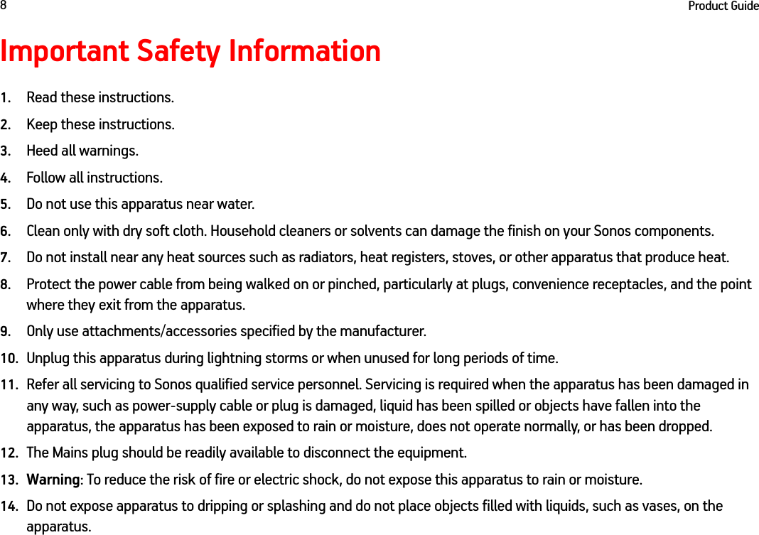 Product Guide8Important Safety Information1. Read these instructions.2. Keep these instructions.3. Heed all warnings.4. Follow all instructions.5. Do not use this apparatus near water. 6. Clean only with dry soft cloth. Household cleaners or solvents can damage the finish on your Sonos components. 7. Do not install near any heat sources such as radiators, heat registers, stoves, or other apparatus that produce heat.8. Protect the power cable from being walked on or pinched, particularly at plugs, convenience receptacles, and the point where they exit from the apparatus. 9. Only use attachments/accessories specified by the manufacturer.10. Unplug this apparatus during lightning storms or when unused for long periods of time.11. Refer all servicing to Sonos qualified service personnel. Servicing is required when the apparatus has been damaged in any way, such as power-supply cable or plug is damaged, liquid has been spilled or objects have fallen into the apparatus, the apparatus has been exposed to rain or moisture, does not operate normally, or has been dropped. 12. The Mains plug should be readily available to disconnect the equipment.13. Warning: To reduce the risk of fire or electric shock, do not expose this apparatus to rain or moisture. 14. Do not expose apparatus to dripping or splashing and do not place objects filled with liquids, such as vases, on the apparatus.