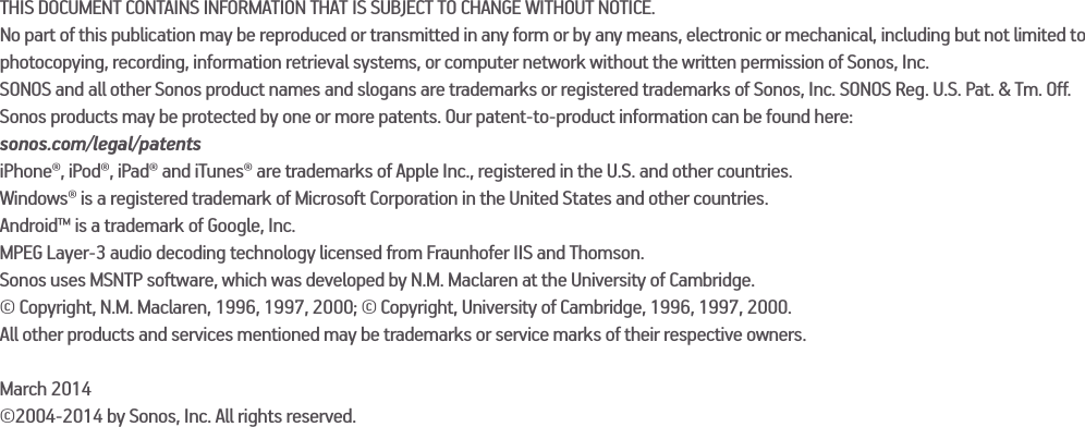 THIS DOCUMENT CONTAINS INFORMATION THAT IS SUBJECT TO CHANGE WITHOUT NOTICE.No part of this publication may be reproduced or transmitted in any form or by any means, electronic or mechanical, including but not limited to photocopying, recording, information retrieval systems, or computer network without the written permission of Sonos, Inc.SONOS and all other Sonos product names and slogans are trademarks or registered trademarks of Sonos, Inc. SONOS Reg. U.S. Pat. &amp; Tm. Off. Sonos products may be protected by one or more patents. Our patent-to-product information can be found here:sonos.com/legal/patentsiPhone®, iPod®, iPad® and iTunes® are trademarks of Apple Inc., registered in the U.S. and other countries.Windows® is a registered trademark of Microsoft Corporation in the United States and other countries.Android™ is a trademark of Google, Inc.MPEG Layer-3 audio decoding technology licensed from Fraunhofer IIS and Thomson.Sonos uses MSNTP software, which was developed by N.M. Maclaren at the University of Cambridge.© Copyright, N.M. Maclaren, 1996, 1997, 2000; © Copyright, University of Cambridge, 1996, 1997, 2000.All other products and services mentioned may be trademarks or service marks of their respective owners.March 2014©2004-2014 by Sonos, Inc. All rights reserved.