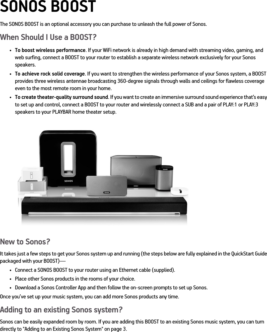 SONOS BOOSTThe SONOS BOOST is an optional accessory you can purchase to unleash the full power of Sonos.When Should I Use a BOOST?•To boost wireless performance. If your WiFi network is already in high demand with streaming video, gaming, and web surfing, connect a BOOST to your router to establish a separate wireless network exclusively for your Sonos speakers.•To achieve rock solid coverage. If you want to strengthen the wireless performance of your Sonos system, a BOOST provides three wireless antennae broadcasting 360-degree signals through walls and ceilings for flawless coverage even to the most remote room in your home.•To create theater-quality surround sound. If you want to create an immersive surround sound experience that’s easy to set up and control, connect a BOOST to your router and wirelessly connect a SUB and a pair of PLAY:1 or PLAY:3 speakers to your PLAYBAR home theater setup.New to Sonos?It takes just a few steps to get your Sonos system up and running (the steps below are fully explained in the QuickStart Guide packaged with your BOOST)—• Connect a SONOS BOOST to your router using an Ethernet cable (supplied). • Place other Sonos products in the rooms of your choice. • Download a Sonos Controller App and then follow the on-screen prompts to set up Sonos.Once you’ve set up your music system, you can add more Sonos products any time.Adding to an existing Sonos system?Sonos can be easily expanded room by room. If you are adding this BOOST to an existing Sonos music system, you can turn directly to &quot;Adding to an Existing Sonos System&quot; on page 3.