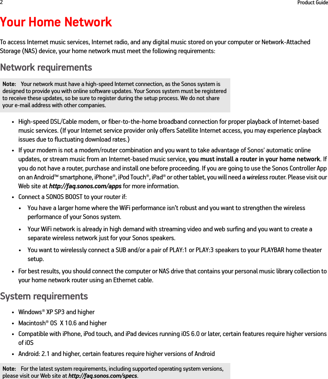 Product Guide2Your Home NetworkTo access Internet music services, Internet radio, and any digital music stored on your computer or Network-Attached Storage (NAS) device, your home network must meet the following requirements:Network requirements• High-speed DSL/Cable modem, or fiber-to-the-home broadband connection for proper playback of Internet-based  music services. (If your Internet service provider only offers Satellite Internet access, you may experience playback  issues due to fluctuating download rates.)• If your modem is not a modem/router combination and you want to take advantage of Sonos&apos; automatic online  updates, or stream music from an Internet-based music service, you must install a router in your home network. If you do not have a router, purchase and install one before proceeding. If you are going to use the Sonos Controller App on an Android™ smartphone, iPhone®, iPod Touch®, iPad® or other tablet, you will need a wireless router. Please visit our Web site at http://faq.sonos.com/apps for more information.• Connect a SONOS BOOST to your router if: • You have a larger home where the WiFi performance isn’t robust and you want to strengthen the wireless performance of your Sonos system.• Your WiFi network is already in high demand with streaming video and web surfing and you want to create a separate wireless network just for your Sonos speakers.• You want to wirelessly connect a SUB and/or a pair of PLAY:1 or PLAY:3 speakers to your PLAYBAR home theater setup.• For best results, you should connect the computer or NAS drive that contains your personal music library collection to your home network router using an Ethernet cable. System requirements• Windows® XP SP3 and higher • Macintosh® OS  X 10.6 and higher• Compatible with iPhone, iPod touch, and iPad devices running iOS 6.0 or later, certain features require higher versions of iOS• Android: 2.1 and higher, certain features require higher versions of Android Note: Your network must have a high-speed Internet connection, as the Sonos system is designed to provide you with online software updates. Your Sonos system must be registered to receive these updates, so be sure to register during the setup process. We do not share your e-mail address with other companies.Note: For the latest system requirements, including supported operating system versions, please visit our Web site at http://faq.sonos.com/specs.