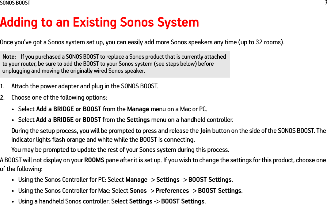 SONOS BOOST 3Adding to an Existing Sonos SystemOnce you’ve got a Sonos system set up, you can easily add more Sonos speakers any time (up to 32 rooms). 1. Attach the power adapter and plug in the SONOS BOOST. 2. Choose one of the following options:• Select Add a BRIDGE or BOOST from the Manage menu on a Mac or PC.• Select Add a BRIDGE or BOOST from the Settings menu on a handheld controller.During the setup process, you will be prompted to press and release the Join button on the side of the SONOS BOOST. The indicator lights flash orange and white while the BOOST is connecting. You may be prompted to update the rest of your Sonos system during this process.A BOOST will not display on your ROOMS pane after it is set up. If you wish to change the settings for this product, choose one of the following:• Using the Sonos Controller for PC: Select Manage -&gt; Settings -&gt; BOOST Settings.• Using the Sonos Controller for Mac: Select Sonos -&gt; Preferences -&gt; BOOST Settings.• Using a handheld Sonos controller: Select Settings -&gt; BOOST Settings.Note: If you purchased a SONOS BOOST to replace a Sonos product that is currently attached to your router, be sure to add the BOOST to your Sonos system (see steps below) before unplugging and moving the originally wired Sonos speaker.