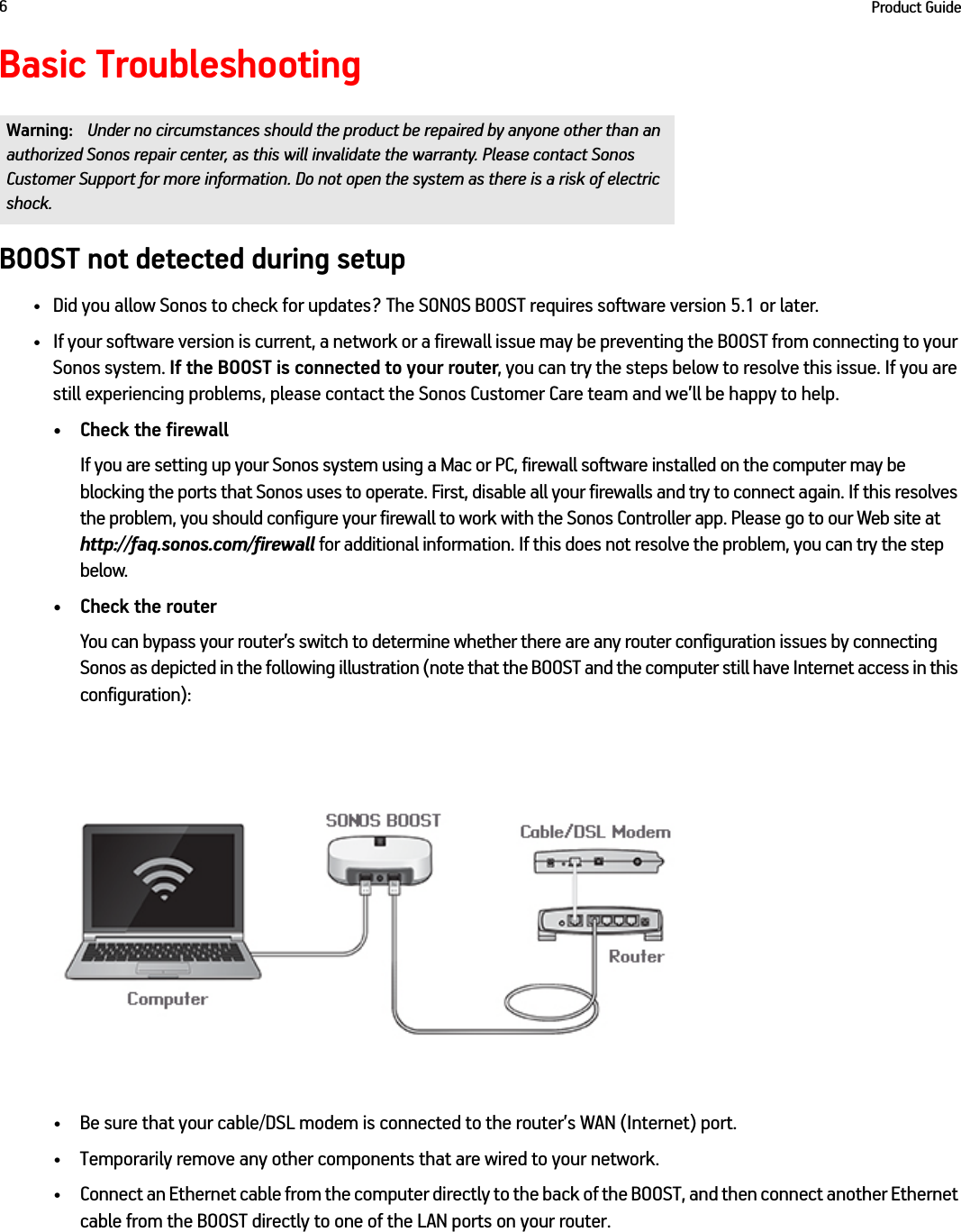Product Guide6Basic TroubleshootingBOOST not detected during setup• Did you allow Sonos to check for updates? The SONOS BOOST requires software version 5.1 or later. • If your software version is current, a network or a firewall issue may be preventing the BOOST from connecting to your Sonos system. If the BOOST is connected to your router, you can try the steps below to resolve this issue. If you are still experiencing problems, please contact the Sonos Customer Care team and we’ll be happy to help.• Check the firewallIf you are setting up your Sonos system using a Mac or PC, firewall software installed on the computer may be blocking the ports that Sonos uses to operate. First, disable all your firewalls and try to connect again. If this resolves the problem, you should configure your firewall to work with the Sonos Controller app. Please go to our Web site at http://faq.sonos.com/firewall for additional information. If this does not resolve the problem, you can try the step below.• Check the routerYou can bypass your router’s switch to determine whether there are any router configuration issues by connecting Sonos as depicted in the following illustration (note that the BOOST and the computer still have Internet access in this configuration):• Be sure that your cable/DSL modem is connected to the router’s WAN (Internet) port. • Temporarily remove any other components that are wired to your network. • Connect an Ethernet cable from the computer directly to the back of the BOOST, and then connect another Ethernet cable from the BOOST directly to one of the LAN ports on your router. Warning: Under no circumstances should the product be repaired by anyone other than an authorized Sonos repair center, as this will invalidate the warranty. Please contact Sonos Customer Support for more information. Do not open the system as there is a risk of electric shock. 