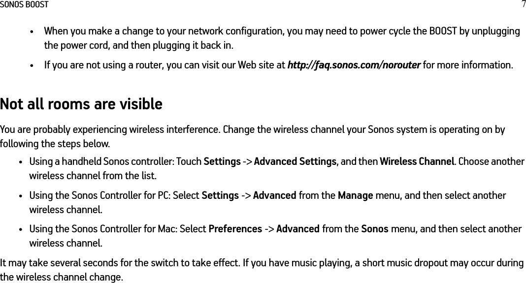 SONOS BOOST 7• When you make a change to your network configuration, you may need to power cycle the BOOST by unplugging the power cord, and then plugging it back in.• If you are not using a router, you can visit our Web site at http://faq.sonos.com/norouter for more information.Not all rooms are visibleYou are probably experiencing wireless interference. Change the wireless channel your Sonos system is operating on by following the steps below.• Using a handheld Sonos controller: Touch Settings -&gt; Advanced Settings, and then Wireless Channel. Choose another wireless channel from the list.• Using the Sonos Controller for PC: Select Settings -&gt; Advanced from the Manage menu, and then select another wireless channel. • Using the Sonos Controller for Mac: Select Preferences -&gt; Advanced from the Sonos menu, and then select another wireless channel. It may take several seconds for the switch to take effect. If you have music playing, a short music dropout may occur during the wireless channel change.