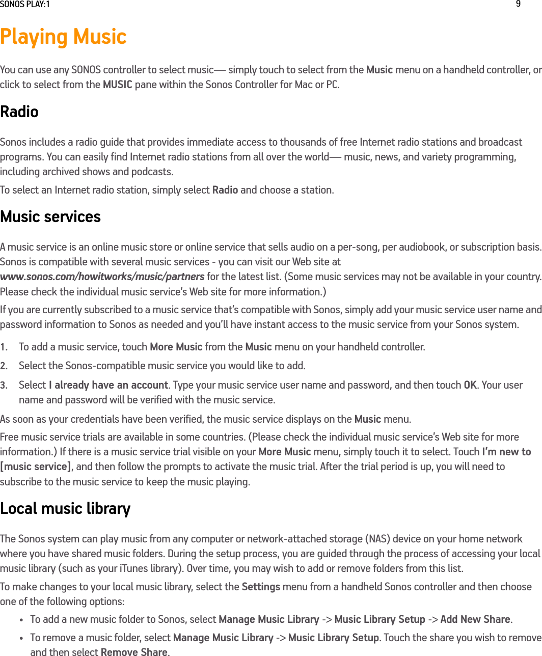 SONOS PLAY:1 9Playing MusicYou can use any SONOS controller to select music— simply touch to select from the Music menu on a handheld controller, or click to select from the MUSIC pane within the Sonos Controller for Mac or PC.RadioSonos includes a radio guide that provides immediate access to thousands of free Internet radio stations and broadcast programs. You can easily find Internet radio stations from all over the world— music, news, and variety programming, including archived shows and podcasts. To select an Internet radio station, simply select Radio and choose a station.Music servicesA music service is an online music store or online service that sells audio on a per-song, per audiobook, or subscription basis. Sonos is compatible with several music services - you can visit our Web site at  www.sonos.com/howitworks/music/partners for the latest list. (Some music services may not be available in your country. Please check the individual music service’s Web site for more information.) If you are currently subscribed to a music service that’s compatible with Sonos, simply add your music service user name and password information to Sonos as needed and you’ll have instant access to the music service from your Sonos system. 1.To add a music service, touch More Music from the Music menu on your handheld controller.2.Select the Sonos-compatible music service you would like to add. 3.Select I already have an account. Type your music service user name and password, and then touch OK. Your user name and password will be verified with the music service. As soon as your credentials have been verified, the music service displays on the Music menu.Free music service trials are available in some countries. (Please check the individual music service’s Web site for more information.) If there is a music service trial visible on your More Music menu, simply touch it to select. Touch I’m new to [music service], and then follow the prompts to activate the music trial. After the trial period is up, you will need to subscribe to the music service to keep the music playing.Local music libraryThe Sonos system can play music from any computer or network-attached storage (NAS) device on your home network where you have shared music folders. During the setup process, you are guided through the process of accessing your local music library (such as your iTunes library). Over time, you may wish to add or remove folders from this list.To make changes to your local music library, select the Settings menu from a handheld Sonos controller and then choose one of the following options:• To add a new music folder to Sonos, select Manage Music Library -&gt; Music Library Setup -&gt; Add New Share.• To remove a music folder, select Manage Music Library -&gt; Music Library Setup. Touch the share you wish to remove and then select Remove Share.