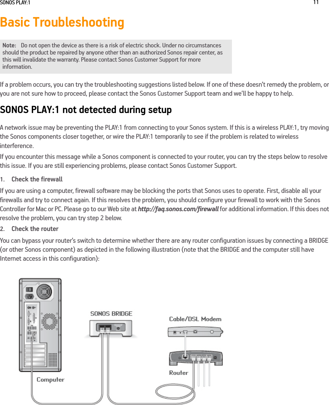 SONOS PLAY:1 11Basic TroubleshootingIf a problem occurs, you can try the troubleshooting suggestions listed below. If one of these doesn’t remedy the problem, or you are not sure how to proceed, please contact the Sonos Customer Support team and we’ll be happy to help.SONOS PLAY:1 not detected during setupA network issue may be preventing the PLAY:1 from connecting to your Sonos system. If this is a wireless PLAY:1, try moving the Sonos components closer together, or wire the PLAY:1 temporarily to see if the problem is related to wireless interference. If you encounter this message while a Sonos component is connected to your router, you can try the steps below to resolve this issue. If you are still experiencing problems, please contact Sonos Customer Support.1.Check the firewallIf you are using a computer, firewall software may be blocking the ports that Sonos uses to operate. First, disable all your firewalls and try to connect again. If this resolves the problem, you should configure your firewall to work with the Sonos Controller for Mac or PC. Please go to our Web site at http://faq.sonos.com/firewall for additional information. If this does not resolve the problem, you can try step 2 below.2.Check the routerYou can bypass your router’s switch to determine whether there are any router configuration issues by connecting a BRIDGE (or other Sonos component) as depicted in the following illustration (note that the BRIDGE and the computer still have Internet access in this configuration):Note: Do not open the device as there is a risk of electric shock. Under no circumstances should the product be repaired by anyone other than an authorized Sonos repair center, as this will invalidate the warranty. Please contact Sonos Customer Support for more information. 