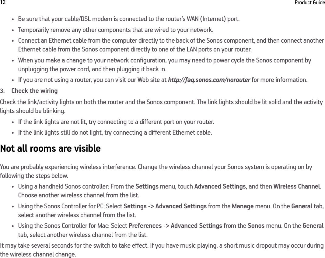 Product Guide12• Be sure that your cable/DSL modem is connected to the router’s WAN (Internet) port. • Temporarily remove any other components that are wired to your network. • Connect an Ethernet cable from the computer directly to the back of the Sonos component, and then connect another  Ethernet cable from the Sonos component directly to one of the LAN ports on your router. • When you make a change to your network configuration, you may need to power cycle the Sonos component by  unplugging the power cord, and then plugging it back in.• If you are not using a router, you can visit our Web site at http://faq.sonos.com/norouter for more information.3.Check the wiringCheck the link/activity lights on both the router and the Sonos component. The link lights should be lit solid and the activity lights should be blinking. • If the link lights are not lit, try connecting to a different port on your router. • If the link lights still do not light, try connecting a different Ethernet cable.Not all rooms are visibleYou are probably experiencing wireless interference. Change the wireless channel your Sonos system is operating on by following the steps below.• Using a handheld Sonos controller: From the Settings menu, touch Advanced Settings, and then Wireless Channel. Choose another wireless channel from the list.• Using the Sonos Controller for PC: Select Settings -&gt; Advanced Settings from the Manage menu. On the General tab, select another wireless channel from the list. • Using the Sonos Controller for Mac: Select Preferences -&gt; Advanced Settings from the Sonos menu. On the General tab, select another wireless channel from the list.It may take several seconds for the switch to take effect. If you have music playing, a short music dropout may occur during the wireless channel change.