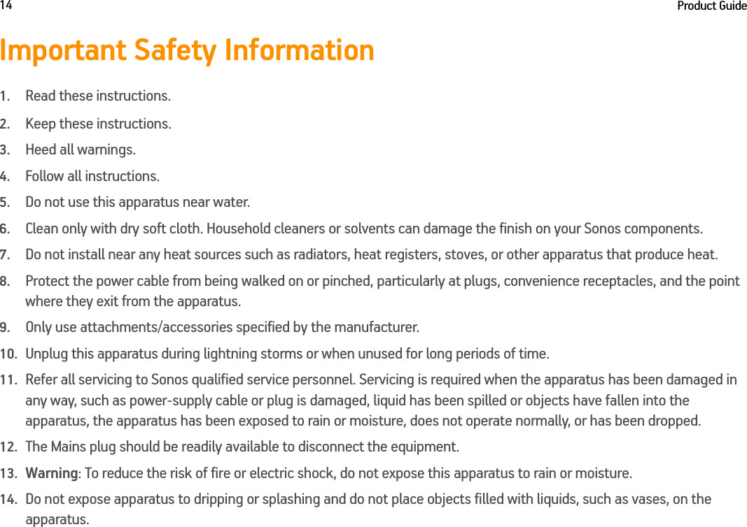 Product Guide14Important Safety Information1.Read these instructions.2.Keep these instructions.3.Heed all warnings.4.Follow all instructions.5.Do not use this apparatus near water. 6.Clean only with dry soft cloth. Household cleaners or solvents can damage the finish on your Sonos components. 7.Do not install near any heat sources such as radiators, heat registers, stoves, or other apparatus that produce heat.8.Protect the power cable from being walked on or pinched, particularly at plugs, convenience receptacles, and the point where they exit from the apparatus. 9.Only use attachments/accessories specified by the manufacturer.10.Unplug this apparatus during lightning storms or when unused for long periods of time.11.Refer all servicing to Sonos qualified service personnel. Servicing is required when the apparatus has been damaged in any way, such as power-supply cable or plug is damaged, liquid has been spilled or objects have fallen into the apparatus, the apparatus has been exposed to rain or moisture, does not operate normally, or has been dropped. 12.The Mains plug should be readily available to disconnect the equipment.13.Warning: To reduce the risk of fire or electric shock, do not expose this apparatus to rain or moisture. 14.Do not expose apparatus to dripping or splashing and do not place objects filled with liquids, such as vases, on the apparatus.