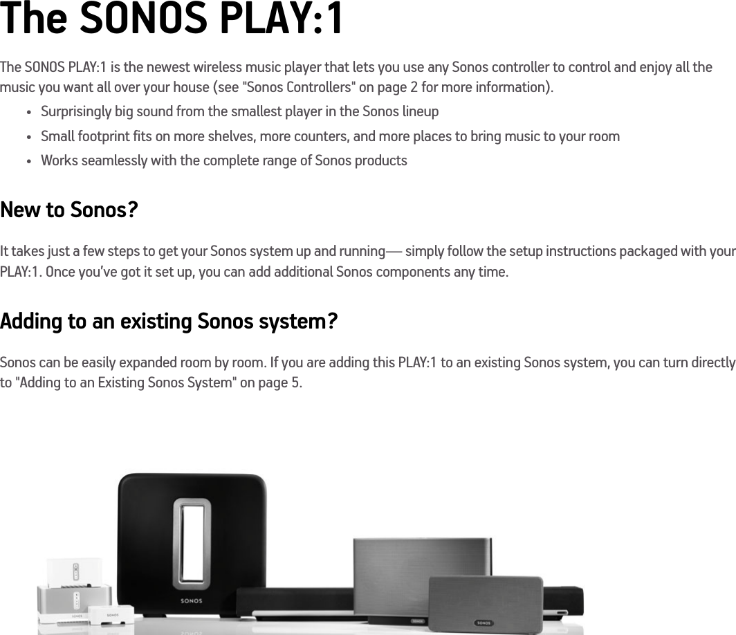 The SONOS PLAY:1The SONOS PLAY:1 is the newest wireless music player that lets you use any Sonos controller to control and enjoy all the music you want all over your house (see &quot;Sonos Controllers&quot; on page 2 for more information). • Surprisingly big sound from the smallest player in the Sonos lineup• Small footprint fits on more shelves, more counters, and more places to bring music to your room • Works seamlessly with the complete range of Sonos productsNew to Sonos?It takes just a few steps to get your Sonos system up and running— simply follow the setup instructions packaged with your PLAY:1. Once you’ve got it set up, you can add additional Sonos components any time.Adding to an existing Sonos system?Sonos can be easily expanded room by room. If you are adding this PLAY:1 to an existing Sonos system, you can turn directly to &quot;Adding to an Existing Sonos System&quot; on page 5.