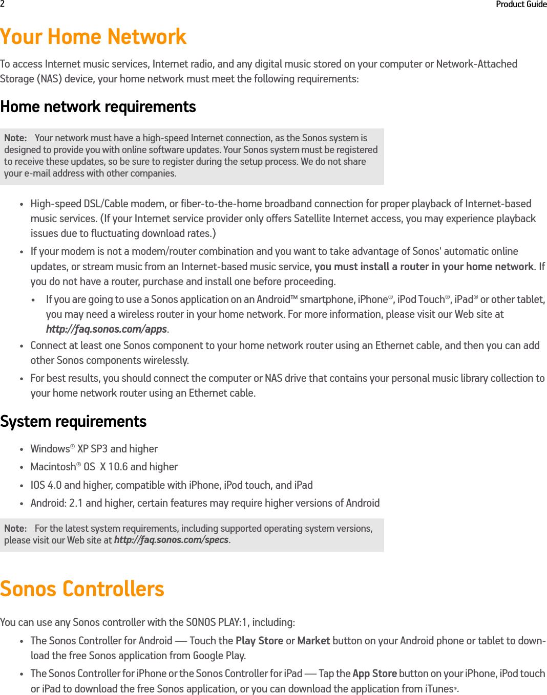 Product Guide2Your Home NetworkTo access Internet music services, Internet radio, and any digital music stored on your computer or Network-Attached Storage (NAS) device, your home network must meet the following requirements:Home network requirements• High-speed DSL/Cable modem, or fiber-to-the-home broadband connection for proper playback of Internet-based  music services. (If your Internet service provider only offers Satellite Internet access, you may experience playback  issues due to fluctuating download rates.)• If your modem is not a modem/router combination and you want to take advantage of Sonos&apos; automatic online  updates, or stream music from an Internet-based music service, you must install a router in your home network. If you do not have a router, purchase and install one before proceeding.• If you are going to use a Sonos application on an Android™ smartphone, iPhone®, iPod Touch®, iPad® or other tablet, you may need a wireless router in your home network. For more information, please visit our Web site at  http://faq.sonos.com/apps.• Connect at least one Sonos component to your home network router using an Ethernet cable, and then you can add other Sonos components wirelessly.• For best results, you should connect the computer or NAS drive that contains your personal music library collection to your home network router using an Ethernet cable. System requirements• Windows® XP SP3 and higher • Macintosh® OS  X 10.6 and higher• IOS 4.0 and higher, compatible with iPhone, iPod touch, and iPad•Android: 2.1 and higher, certain features may require higher versions of Android Sonos ControllersYou can use any Sonos controller with the SONOS PLAY:1, including:• The Sonos Controller for Android — Touch the Play Store or Market button on your Android phone or tablet to down-load the free Sonos application from Google Play.• The Sonos Controller for iPhone or the Sonos Controller for iPad — Tap the App Store button on your iPhone, iPod touch or iPad to download the free Sonos application, or you can download the application from iTunes®.  Note: Your network must have a high-speed Internet connection, as the Sonos system is designed to provide you with online software updates. Your Sonos system must be registered to receive these updates, so be sure to register during the setup process. We do not share your e-mail address with other companies.Note: For the latest system requirements, including supported operating system versions, please visit our Web site at http://faq.sonos.com/specs.