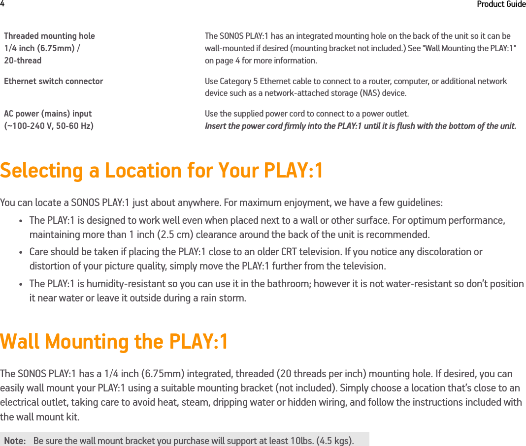 Product Guide4Selecting a Location for Your PLAY:1You can locate a SONOS PLAY:1 just about anywhere. For maximum enjoyment, we have a few guidelines:• The PLAY:1 is designed to work well even when placed next to a wall or other surface. For optimum performance,  maintaining more than 1 inch (2.5 cm) clearance around the back of the unit is recommended.• Care should be taken if placing the PLAY:1 close to an older CRT television. If you notice any discoloration or  distortion of your picture quality, simply move the PLAY:1 further from the television.• The PLAY:1 is humidity-resistant so you can use it in the bathroom; however it is not water-resistant so don’t position it near water or leave it outside during a rain storm.Wall Mounting the PLAY:1The SONOS PLAY:1 has a 1/4 inch (6.75mm) integrated, threaded (20 threads per inch) mounting hole. If desired, you can easily wall mount your PLAY:1 using a suitable mounting bracket (not included). Simply choose a location that’s close to an electrical outlet, taking care to avoid heat, steam, dripping water or hidden wiring, and follow the instructions included with the wall mount kit. Threaded mounting hole1/4 inch (6.75mm) / 20-threadThe SONOS PLAY:1 has an integrated mounting hole on the back of the unit so it can be wall-mounted if desired (mounting bracket not included.) See &quot;Wall Mounting the PLAY:1&quot; on page 4 for more information. Ethernet switch connector Use Category 5 Ethernet cable to connect to a router, computer, or additional network device such as a network-attached storage (NAS) device.AC power (mains) input  (~100-240 V, 50-60 Hz)Use the supplied power cord to connect to a power outlet.  Insert the power cord firmly into the PLAY:1 until it is flush with the bottom of the unit. Note: Be sure the wall mount bracket you purchase will support at least 10lbs. (4.5 kgs). 