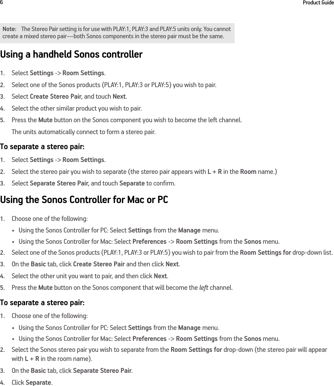 Product Guide6Using a handheld Sonos controller1.Select Settings -&gt; Room Settings.2.Select one of the Sonos products (PLAY:1, PLAY:3 or PLAY:5) you wish to pair.3.Select Create Stereo Pair, and touch Next.4.Select the other similar product you wish to pair.5.Press the Mute button on the Sonos component you wish to become the left channel.The units automatically connect to form a stereo pair.To separate a stereo pair:1.Select Settings -&gt; Room Settings.2.Select the stereo pair you wish to separate (the stereo pair appears with L + R in the Room name.)3.Select Separate Stereo Pair, and touch Separate to confirm.Using the Sonos Controller for Mac or PC1.Choose one of the following:• Using the Sonos Controller for PC: Select Settings from the Manage menu.• Using the Sonos Controller for Mac: Select Preferences -&gt; Room Settings from the Sonos menu. 2.Select one of the Sonos products (PLAY:1, PLAY:3 or PLAY:5) you wish to pair from the Room Settings for drop-down list. 3.On the Basic tab, click Create Stereo Pair and then click Next.4.Select the other unit you want to pair, and then click Next.5.Press the Mute button on the Sonos component that will become the left channel. To separate a stereo pair:1.Choose one of the following:• Using the Sonos Controller for PC: Select Settings from the Manage menu.• Using the Sonos Controller for Mac: Select Preferences -&gt; Room Settings from the Sonos menu. 2.Select the Sonos stereo pair you wish to separate from the Room Settings for drop-down (the stereo pair will appear with L + R in the room name). 3.On the Basic tab, click Separate Stereo Pair.4.Click Separate.Note: The Stereo Pair setting is for use with PLAY:1, PLAY:3 and PLAY:5 units only. You cannot create a mixed stereo pair—both Sonos components in the stereo pair must be the same. 