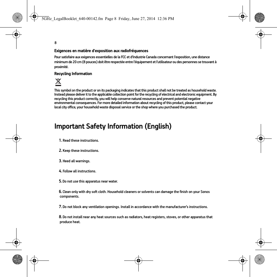 8Exigences en matière d&apos;exposition aux radiofréquencesPour satisfaire aux exigences essentielles de la FCC et d&apos;Industrie Canada concernant l&apos;exposition, une distance minimum de 20 cm (8 pouces) doit être respectée entre l&apos;équipement et l&apos;utilisateur ou des personnes se trouvant à proximité.Recycling Information  This symbol on the product or on its packaging indicates that this product shall not be treated as household waste. Instead please deliver it to the applicable collection point for the recycling of electrical and electronic equipment. By recycling this product correctly, you will help conserve natural resources and prevent potential negative environmental consequences. For more detailed information about recycling of this product, please contact your local city office, your household waste disposal service or the shop where you purchased the product.Important Safety Information (English)1. Read these instructions.2. Keep these instructions.3. Heed all warnings.4. Follow all instructions.5. Do not use this apparatus near water. 6. Clean only with dry soft cloth. Household cleaners or solvents can damage the finish on your Sonos components. 7. Do not block any ventilation openings. Install in accordance with the manufacturer’s instructions.8. Do not install near any heat sources such as radiators, heat registers, stoves, or other apparatus that produce heat.5GHz_LegalBooklet_640-00142.fm  Page 8  Friday, June 27, 2014  12:36 PM