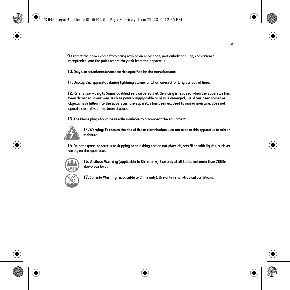 99. Protect the power cable from being walked on or pinched, particularly at plugs, convenience receptacles, and the point where they exit from the apparatus. 10. Only use attachments/accessories specified by the manufacturer.11. Unplug this apparatus during lightning storms or when unused for long periods of time.12. Refer all servicing to Sonos qualified service personnel. Servicing is required when the apparatus has been damaged in any way, such as power-supply cable or plug is damaged, liquid has been spilled or objects have fallen into the apparatus, the apparatus has been exposed to rain or moisture, does not operate normally, or has been dropped. 13. The Mains plug should be readily available to disconnect the equipment.14. Warning: To reduce the risk of fire or electric shock, do not expose this apparatus to rain or moisture. 15. Do not expose apparatus to dripping or splashing and do not place objects filled with liquids, such as vases, on the apparatus.16.  Altitude Warning (applicable to China only): Use only at altitudes not more than 2000m above sea level.   17. Climate Warning (applicable to China only): Use only in non-tropical conditions.  5GHz_LegalBooklet_640-00142.fm  Page 9  Friday, June 27, 2014  12:36 PM