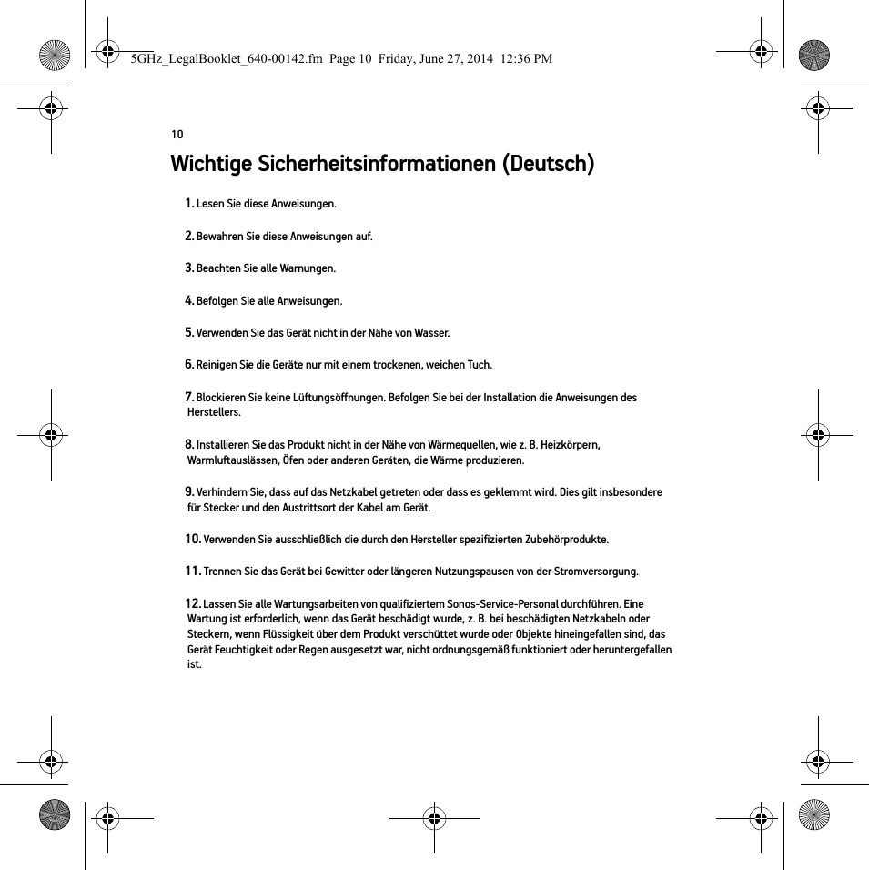 10Wichtige Sicherheitsinformationen (Deutsch) 1. Lesen Sie diese Anweisungen.2. Bewahren Sie diese Anweisungen auf.3. Beachten Sie alle Warnungen.4. Befolgen Sie alle Anweisungen.5. Verwenden Sie das Gerät nicht in der Nähe von Wasser. 6. Reinigen Sie die Geräte nur mit einem trockenen, weichen Tuch. 7. Blockieren Sie keine Lüftungsöffnungen. Befolgen Sie bei der Installation die Anweisungen des Herstellers.8. Installieren Sie das Produkt nicht in der Nähe von Wärmequellen, wie z. B. Heizkörpern, Warmluftauslässen, Öfen oder anderen Geräten, die Wärme produzieren.9. Verhindern Sie, dass auf das Netzkabel getreten oder dass es geklemmt wird. Dies gilt insbesondere für Stecker und den Austrittsort der Kabel am Gerät. 10. Verwenden Sie ausschließlich die durch den Hersteller spezifizierten Zubehörprodukte.11. Trennen Sie das Gerät bei Gewitter oder längeren Nutzungspausen von der Stromversorgung.12. Lassen Sie alle Wartungsarbeiten von qualifiziertem Sonos-Service-Personal durchführen. Eine Wartung ist erforderlich, wenn das Gerät beschädigt wurde, z. B. bei beschädigten Netzkabeln oder Steckern, wenn Flüssigkeit über dem Produkt verschüttet wurde oder Objekte hineingefallen sind, das Gerät Feuchtigkeit oder Regen ausgesetzt war, nicht ordnungsgemäß funktioniert oder heruntergefallen ist. 5GHz_LegalBooklet_640-00142.fm  Page 10  Friday, June 27, 2014  12:36 PM