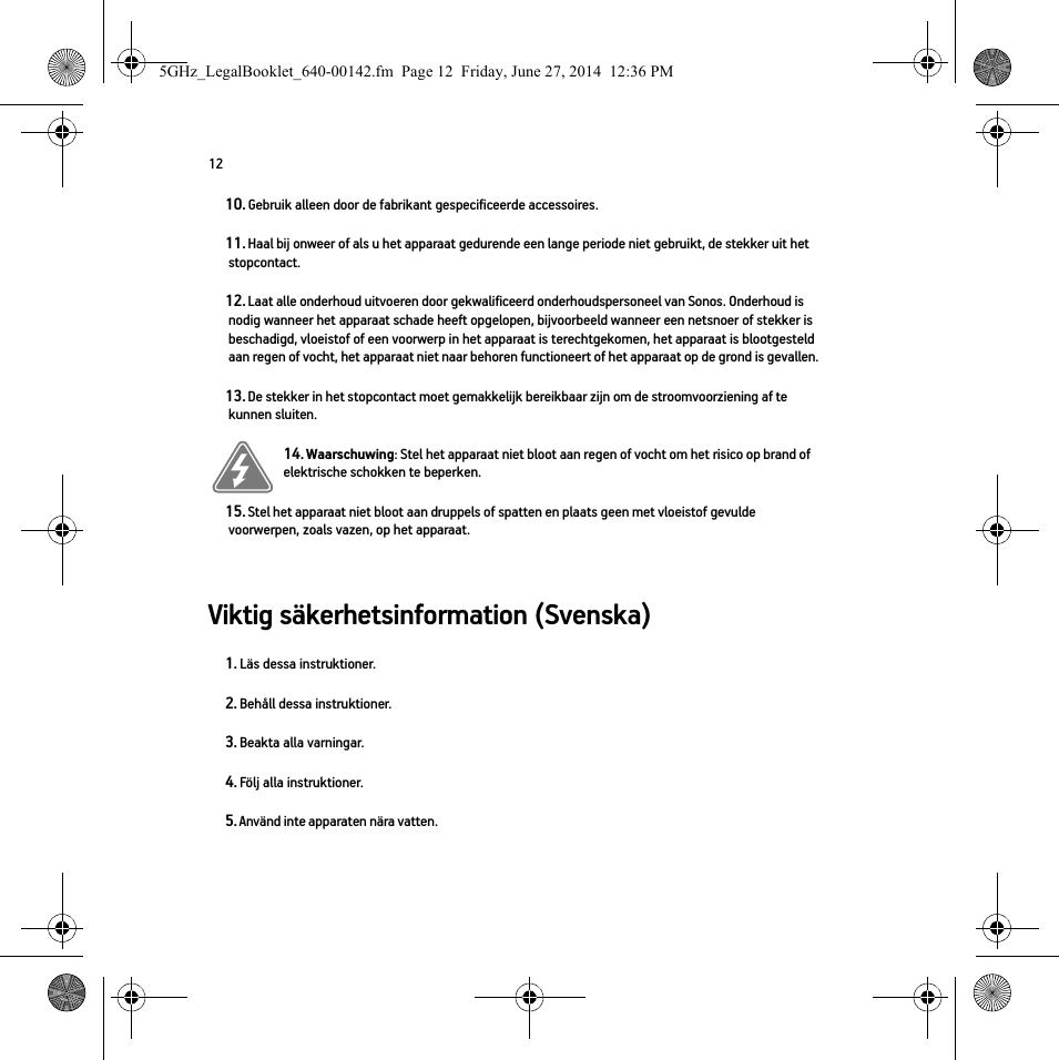 12Viktig säkerhetsinformation (Svenska) 10. Gebruik alleen door de fabrikant gespecificeerde accessoires.11. Haal bij onweer of als u het apparaat gedurende een lange periode niet gebruikt, de stekker uit het stopcontact.12. Laat alle onderhoud uitvoeren door gekwalificeerd onderhoudspersoneel van Sonos. Onderhoud is nodig wanneer het apparaat schade heeft opgelopen, bijvoorbeeld wanneer een netsnoer of stekker is beschadigd, vloeistof of een voorwerp in het apparaat is terechtgekomen, het apparaat is blootgesteld aan regen of vocht, het apparaat niet naar behoren functioneert of het apparaat op de grond is gevallen. 13. De stekker in het stopcontact moet gemakkelijk bereikbaar zijn om de stroomvoorziening af te kunnen sluiten.14. Waarschuwing: Stel het apparaat niet bloot aan regen of vocht om het risico op brand of elektrische schokken te beperken. 15. Stel het apparaat niet bloot aan druppels of spatten en plaats geen met vloeistof gevulde voorwerpen, zoals vazen, op het apparaat.1. Läs dessa instruktioner.2. Behåll dessa instruktioner.3. Beakta alla varningar.4. Följ alla instruktioner.5. Använd inte apparaten nära vatten. 5GHz_LegalBooklet_640-00142.fm  Page 12  Friday, June 27, 2014  12:36 PM