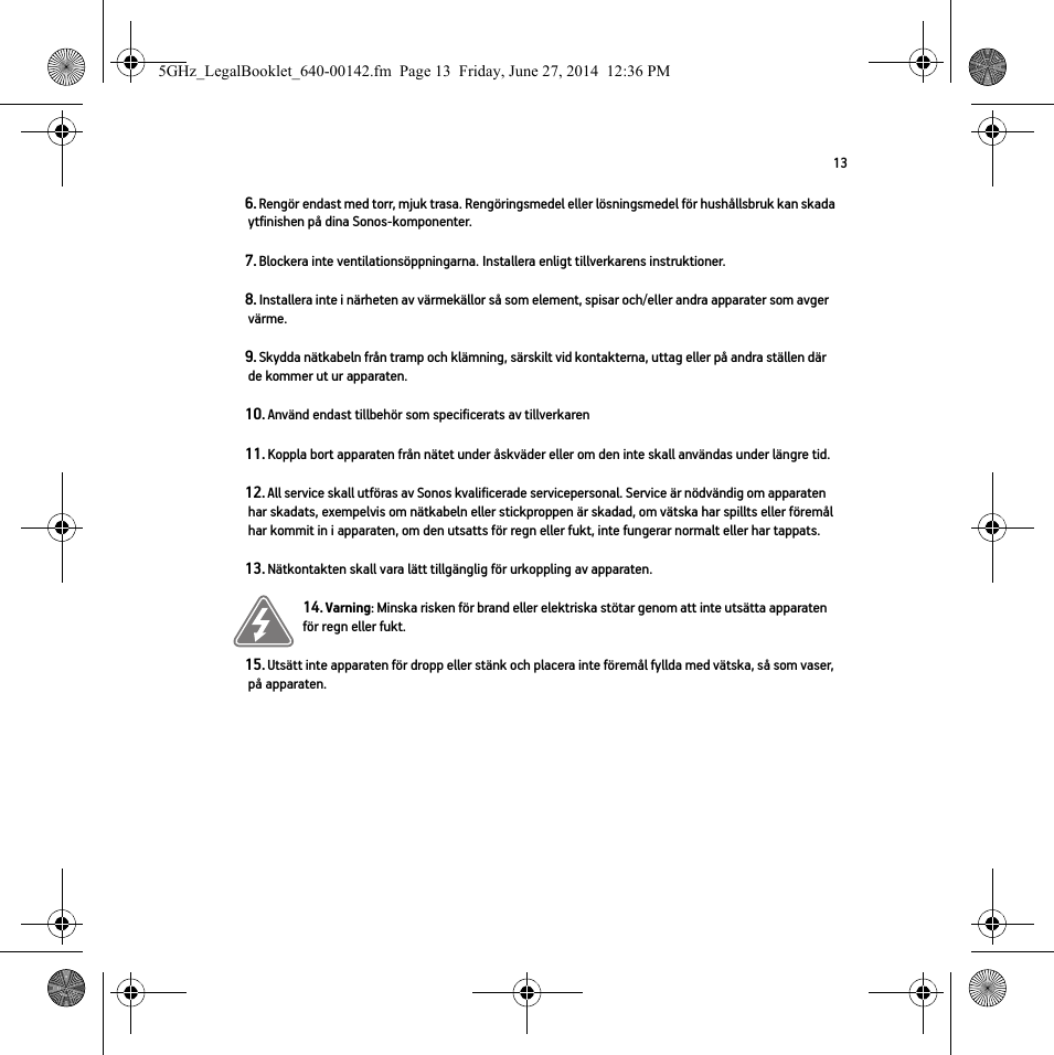 136. Rengör endast med torr, mjuk trasa. Rengöringsmedel eller lösningsmedel för hushållsbruk kan skada ytfinishen på dina Sonos-komponenter. 7. Blockera inte ventilationsöppningarna. Installera enligt tillverkarens instruktioner.8. Installera inte i närheten av värmekällor så som element, spisar och/eller andra apparater som avger värme.9. Skydda nätkabeln från tramp och klämning, särskilt vid kontakterna, uttag eller på andra ställen där de kommer ut ur apparaten. 10. Använd endast tillbehör som specificerats av tillverkaren11. Koppla bort apparaten från nätet under åskväder eller om den inte skall användas under längre tid.12. All service skall utföras av Sonos kvalificerade servicepersonal. Service är nödvändig om apparaten har skadats, exempelvis om nätkabeln eller stickproppen är skadad, om vätska har spillts eller föremål har kommit in i apparaten, om den utsatts för regn eller fukt, inte fungerar normalt eller har tappats. 13. Nätkontakten skall vara lätt tillgänglig för urkoppling av apparaten.14. Varning: Minska risken för brand eller elektriska stötar genom att inte utsätta apparaten för regn eller fukt. 15. Utsätt inte apparaten för dropp eller stänk och placera inte föremål fyllda med vätska, så som vaser, på apparaten.5GHz_LegalBooklet_640-00142.fm  Page 13  Friday, June 27, 2014  12:36 PM