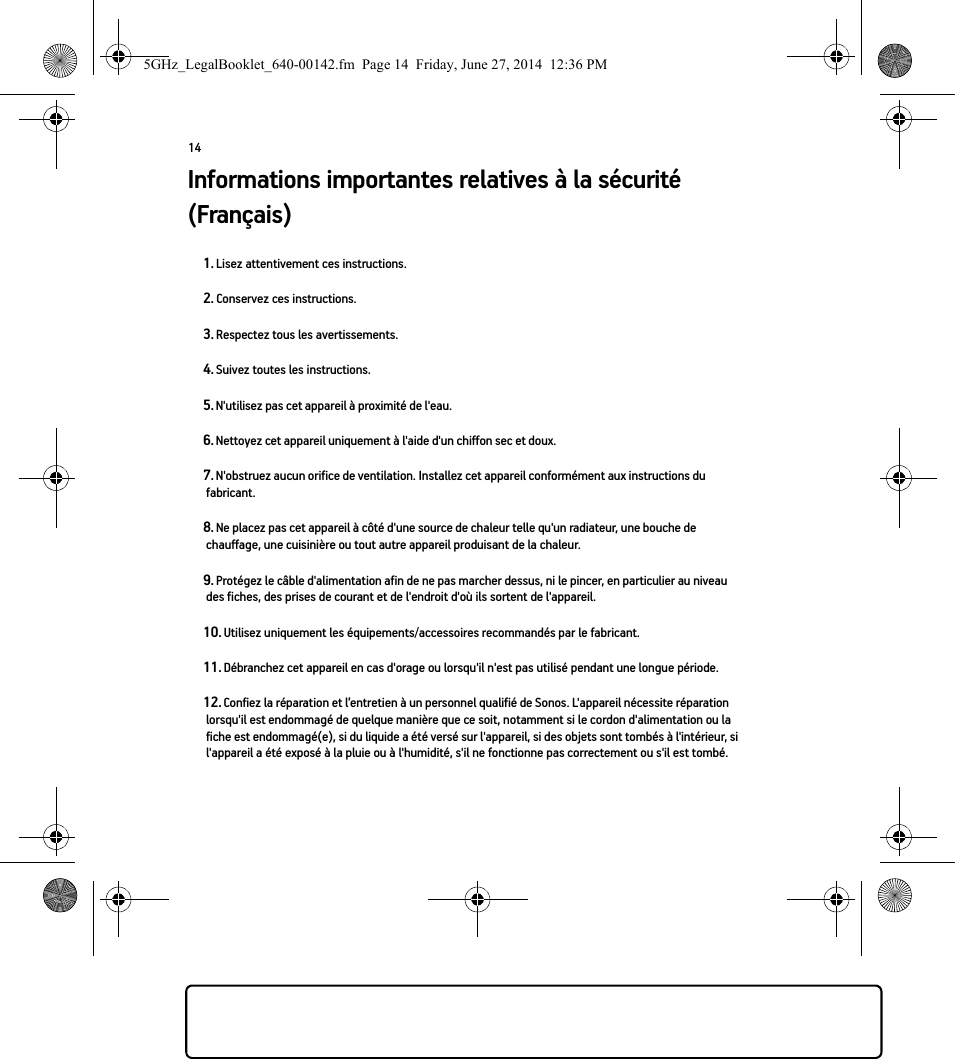 14Informations importantes relatives à la sécurité (Français) 1. Lisez attentivement ces instructions.2. Conservez ces instructions.3. Respectez tous les avertissements.4. Suivez toutes les instructions.5. N&apos;utilisez pas cet appareil à proximité de l&apos;eau. 6. Nettoyez cet appareil uniquement à l&apos;aide d&apos;un chiffon sec et doux. 7. N&apos;obstruez aucun orifice de ventilation. Installez cet appareil conformément aux instructions du fabricant.8. Ne placez pas cet appareil à côté d&apos;une source de chaleur telle qu&apos;un radiateur, une bouche de chauffage, une cuisinière ou tout autre appareil produisant de la chaleur.9. Protégez le câble d&apos;alimentation afin de ne pas marcher dessus, ni le pincer, en particulier au niveau des fiches, des prises de courant et de l&apos;endroit d&apos;où ils sortent de l&apos;appareil. 10. Utilisez uniquement les équipements/accessoires recommandés par le fabricant.11. Débranchez cet appareil en cas d&apos;orage ou lorsqu&apos;il n&apos;est pas utilisé pendant une longue période.12. Confiez la réparation et l’entretien à un personnel qualifié de Sonos. L&apos;appareil nécessite réparation lorsqu&apos;il est endommagé de quelque manière que ce soit, notamment si le cordon d&apos;alimentation ou la fiche est endommagé(e), si du liquide a été versé sur l&apos;appareil, si des objets sont tombés à l&apos;intérieur, si l&apos;appareil a été exposé à la pluie ou à l&apos;humidité, s&apos;il ne fonctionne pas correctement ou s&apos;il est tombé. 5GHz_LegalBooklet_640-00142.fm  Page 14  Friday, June 27, 2014  12:36 PM