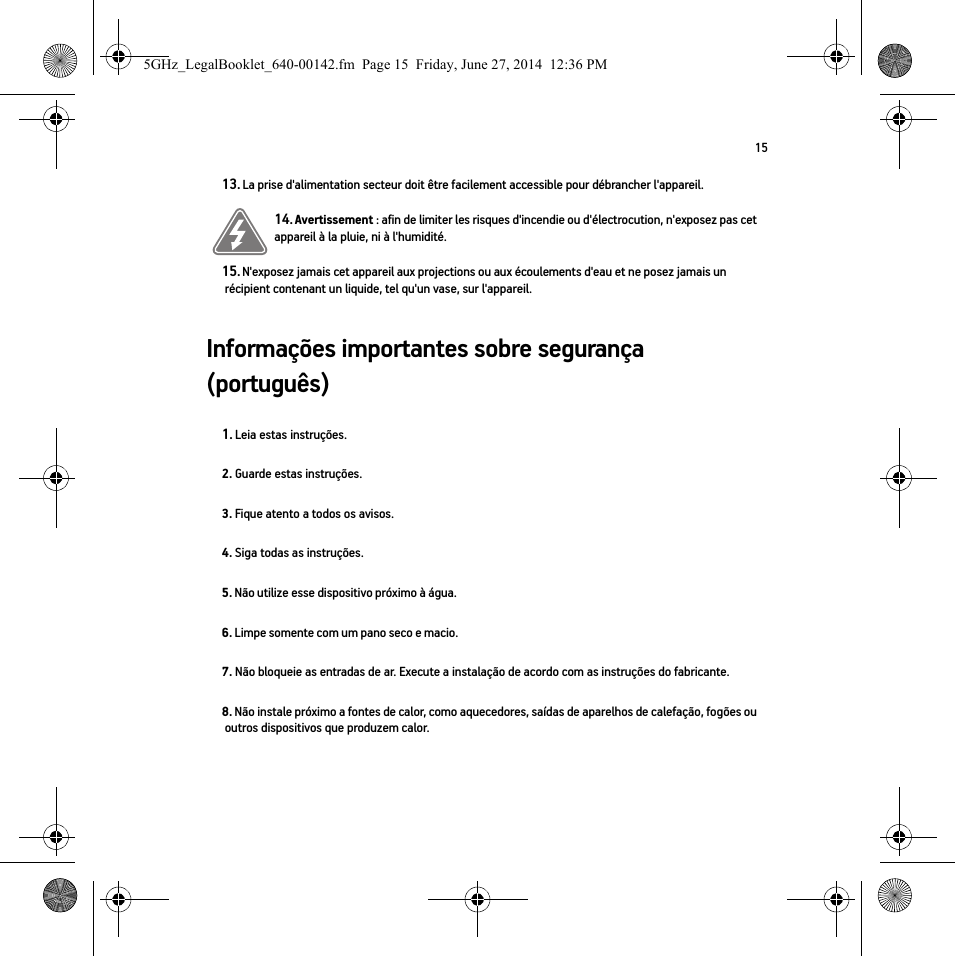 15Informações importantes sobre segurança (português)13. La prise d&apos;alimentation secteur doit être facilement accessible pour débrancher l&apos;appareil.14. Avertissement : afin de limiter les risques d&apos;incendie ou d&apos;électrocution, n&apos;exposez pas cet appareil à la pluie, ni à l&apos;humidité. 15. N&apos;exposez jamais cet appareil aux projections ou aux écoulements d&apos;eau et ne posez jamais un récipient contenant un liquide, tel qu&apos;un vase, sur l&apos;appareil.1. Leia estas instruções.2. Guarde estas instruções.3. Fique atento a todos os avisos.4. Siga todas as instruções.5. Não utilize esse dispositivo próximo à água. 6. Limpe somente com um pano seco e macio. 7. Não bloqueie as entradas de ar. Execute a instalação de acordo com as instruções do fabricante.8. Não instale próximo a fontes de calor, como aquecedores, saídas de aparelhos de calefação, fogões ou outros dispositivos que produzem calor.5GHz_LegalBooklet_640-00142.fm  Page 15  Friday, June 27, 2014  12:36 PM