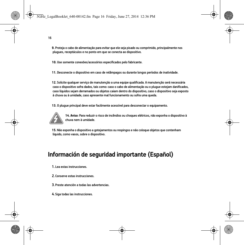 16Información de seguridad importante (Español) 9. Proteja o cabo de alimentação para evitar que ele seja pisado ou comprimido, principalmente nos plugues, receptáculos e no ponto em que se conecta ao dispositivo. 10. Use somente conexões/acessórios especificados pelo fabricante.11. Desconecte o dispositivo em caso de relâmpagos ou durante longos períodos de inatividade.12. Solicite qualquer serviço de manutenção a uma equipe qualificada. A manutenção será necessária caso o dispositivo sofra dados, tais como: caso o cabo de alimentação ou o plugue estejam danificados, caso líquidos sejam derramados ou objetos caiam dentro do dispositivo, caso o dispositivo seja exposto à chuva ou à umidade, caso apresente mal funcionamento ou sofra uma queda.13. O plugue principal deve estar facilmente acessível para desconectar o equipamento.14. Aviso: Para reduzir o risco de incêndios ou choques elétricos, não exponha o dispositivo à chuva nem à umidade. 15. Não exponha o dispositivo a gotejamentos ou respingos e não coloque objetos que contenham líquido, como vasos, sobre o dispositivo.1. Lea estas instrucciones.2. Conserve estas instrucciones.3. Preste atención a todas las advertencias.4. Siga todas las instrucciones.5GHz_LegalBooklet_640-00142.fm  Page 16  Friday, June 27, 2014  12:36 PM