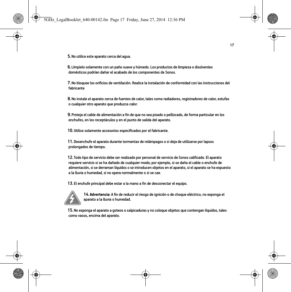 175. No utilice este aparato cerca del agua. 6. Límpielo solamente con un paño suave y húmedo. Los productos de limpieza o disolventes domésticos podrían dañar el acabado de los componentes de Sonos. 7. No bloquee los orificios de ventilación. Realice la instalación de conformidad con las instrucciones del fabricante8. No instale el aparato cerca de fuentes de calor, tales como radiadores, registradores de calor, estufas o cualquier otro aparato que produzca calor.9. Proteja el cable de alimentación a fin de que no sea pisado o pellizcado, de forma particular en los enchufes, en los receptáculos y en el punto de salida del aparato. 10. Utilice solamente accesorios especificados por el fabricante.11. Desenchufe el aparato durante tormentas de relámpagos o si deja de utilizarse por lapsos prolongados de tiempo.12. Todo tipo de servicio debe ser realizado por personal de servicio de Sonos calificado. El aparato requiere servicio si se ha dañado de cualquier modo; por ejemplo, si se daña el cable o enchufe de alimentación, si se derraman líquidos o se introducen objetos en el aparato, si el aparato se ha expuesto a la lluvia o humedad, si no opera normalmente o si se cae. 13. El enchufe principal debe estar a la mano a fin de desconectar el equipo.14. Advertencia: A fin de reducir el riesgo de ignición o de choque eléctrico, no exponga el aparato a la lluvia o humedad. 15. No exponga el aparato a goteos o salpicaduras y no coloque objetos que contengan líquidos, tales como vasos, encima del aparato.5GHz_LegalBooklet_640-00142.fm  Page 17  Friday, June 27, 2014  12:36 PM