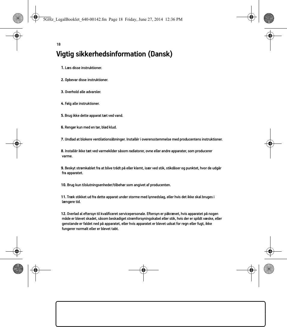 18Vigtig sikkerhedsinformation (Dansk) 1. Læs disse instruktioner.2. Opbevar disse instruktioner.3. Overhold alle advarsler.4. Følg alle instruktioner.5. Brug ikke dette apparat tæt ved vand. 6. Rengør kun med en tør, blød klud. 7. Undlad at blokere ventilationsåbninger. Installér i overensstemmelse med producentens instruktioner.8. Installér ikke tæt ved varmekilder såsom radiatorer, ovne eller andre apparater, som producerer varme.9. Beskyt strømkablet fra at blive trådt på eller klemt, især ved stik, stikdåser og punktet, hvor de udgår fra apparatet. 10. Brug kun tilslutningsenheder/tilbehør som angivet af producenten.11. Træk stikket ud fra dette apparat under storme med lynnedslag, eller hvis det ikke skal bruges i længere tid.12. Overlad al eftersyn til kvalificeret servicepersonale. Eftersyn er påkrævet, hvis apparatet på nogen måde er blevet skadet, såsom beskadiget strømforsyningskabel eller stik, hvis der er spildt væske, eller genstande er faldet ned på apparatet, eller hvis apparatet er blevet udsat for regn eller fugt, ikke fungerer normalt eller er blevet tabt. 5GHz_LegalBooklet_640-00142.fm  Page 18  Friday, June 27, 2014  12:36 PM