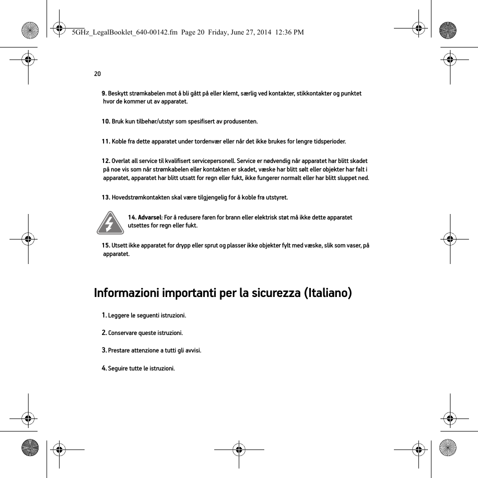 20Informazioni importanti per la sicurezza (Italiano) 9. Beskytt strømkabelen mot å bli gått på eller klemt, særlig ved kontakter, stikkontakter og punktet hvor de kommer ut av apparatet. 10. Bruk kun tilbehør/utstyr som spesifisert av produsenten.11. Koble fra dette apparatet under tordenvær eller når det ikke brukes for lengre tidsperioder.12. Overlat all service til kvalifisert servicepersonell. Service er nødvendig når apparatet har blitt skadet på noe vis som når strømkabelen eller kontakten er skadet, væske har blitt sølt eller objekter har falt i apparatet, apparatet har blitt utsatt for regn eller fukt, ikke fungerer normalt eller har blitt sluppet ned. 13. Hovedstrømkontakten skal være tilgjengelig for å koble fra utstyret.14. Advarsel: For å redusere faren for brann eller elektrisk støt må ikke dette apparatet utsettes for regn eller fukt. 15. Utsett ikke apparatet for drypp eller sprut og plasser ikke objekter fylt med væske, slik som vaser, på apparatet.1. Leggere le seguenti istruzioni.2. Conservare queste istruzioni.3. Prestare attenzione a tutti gli avvisi.4. Seguire tutte le istruzioni.5GHz_LegalBooklet_640-00142.fm  Page 20  Friday, June 27, 2014  12:36 PM