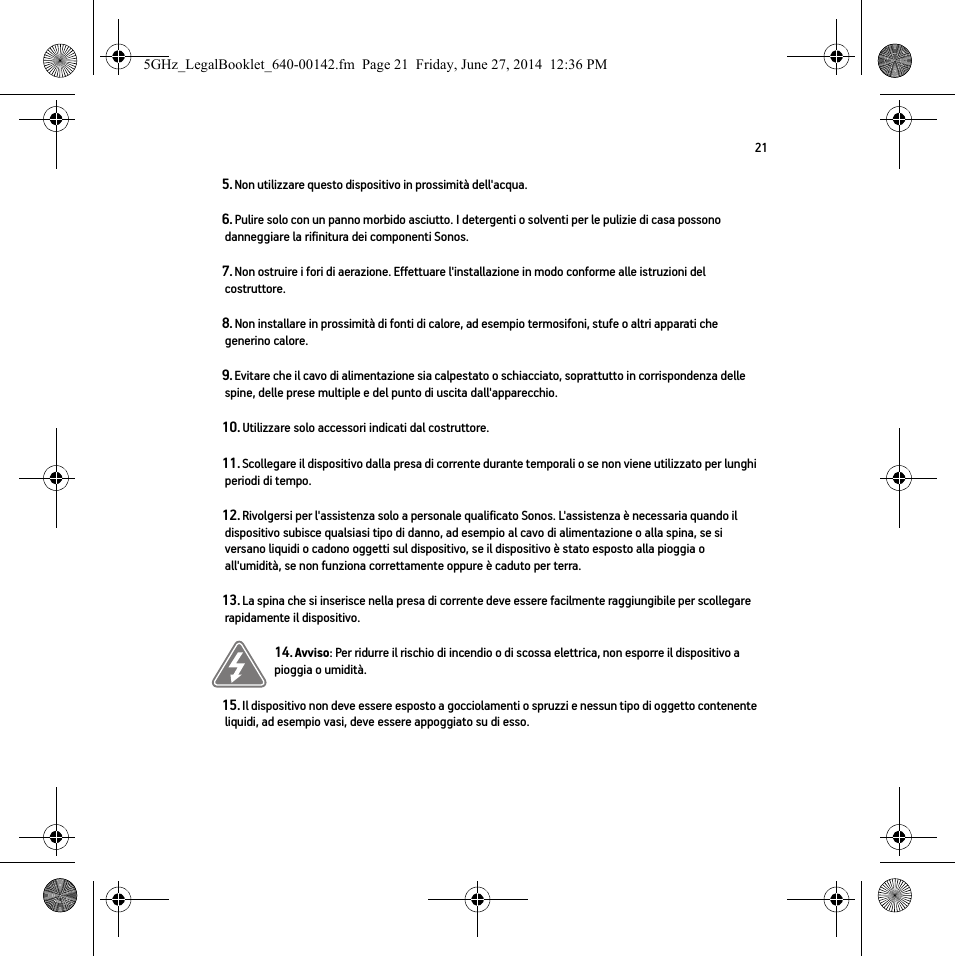 215. Non utilizzare questo dispositivo in prossimità dell&apos;acqua. 6. Pulire solo con un panno morbido asciutto. I detergenti o solventi per le pulizie di casa possono danneggiare la rifinitura dei componenti Sonos. 7. Non ostruire i fori di aerazione. Effettuare l&apos;installazione in modo conforme alle istruzioni del costruttore.8. Non installare in prossimità di fonti di calore, ad esempio termosifoni, stufe o altri apparati che generino calore.9. Evitare che il cavo di alimentazione sia calpestato o schiacciato, soprattutto in corrispondenza delle spine, delle prese multiple e del punto di uscita dall&apos;apparecchio. 10. Utilizzare solo accessori indicati dal costruttore.11. Scollegare il dispositivo dalla presa di corrente durante temporali o se non viene utilizzato per lunghi periodi di tempo.12. Rivolgersi per l&apos;assistenza solo a personale qualificato Sonos. L&apos;assistenza è necessaria quando il dispositivo subisce qualsiasi tipo di danno, ad esempio al cavo di alimentazione o alla spina, se si versano liquidi o cadono oggetti sul dispositivo, se il dispositivo è stato esposto alla pioggia o all&apos;umidità, se non funziona correttamente oppure è caduto per terra. 13. La spina che si inserisce nella presa di corrente deve essere facilmente raggiungibile per scollegare rapidamente il dispositivo.14. Avviso: Per ridurre il rischio di incendio o di scossa elettrica, non esporre il dispositivo a pioggia o umidità. 15. Il dispositivo non deve essere esposto a gocciolamenti o spruzzi e nessun tipo di oggetto contenente liquidi, ad esempio vasi, deve essere appoggiato su di esso.5GHz_LegalBooklet_640-00142.fm  Page 21  Friday, June 27, 2014  12:36 PM