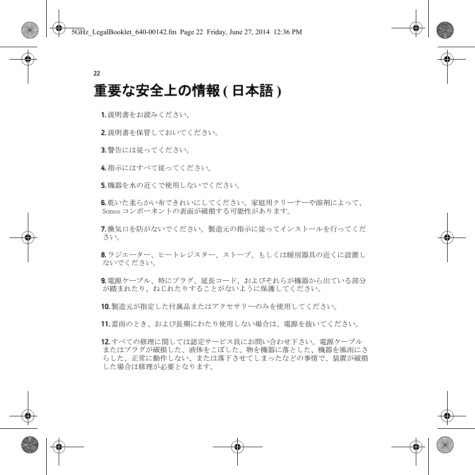 22重要な安全上の情報 ( 日本語 )  1. 説明書をお読みください。2. 説明書を保管しておいてください。3. 警告には従ってください。4. 指示にはすべて従ってください。5. 機器を水の近くで使用しないでください。6. 乾いた柔らかい布できれいにしてください。家庭用クリーナーや溶剤によって、Sonos コンポーネントの表面が破損する可能性があります。7. 換気口を防がないでください。製造元の指示に従ってインストールを行ってください。8. ラジエーター、ヒートレジスター、ストーブ、もしくは暖房器具の近くに設置しないでください。9. 電源ケーブル、特にプラグ、延長コード、およびそれらが機器から出ている部分が踏まれたり、ねじれたりすることがないように保護してください。10. 製造元が指定した付属品またはアクセサリーのみを使用してください。11. 雷雨のとき、および長期にわたり使用しない場合は、電源を抜いてください。12. すべての修理に関しては認定サービス員にお問い合わせ下さい。電源ケーブルまたはプラグが破損した、液体をこぼした、物を機器に落とした、機器を風雨にさらした、正常に動作しない、または落下させてしまったなどの事情で、装置が破損した場合は修理が必要となります。5GHz_LegalBooklet_640-00142.fm  Page 22  Friday, June 27, 2014  12:36 PM