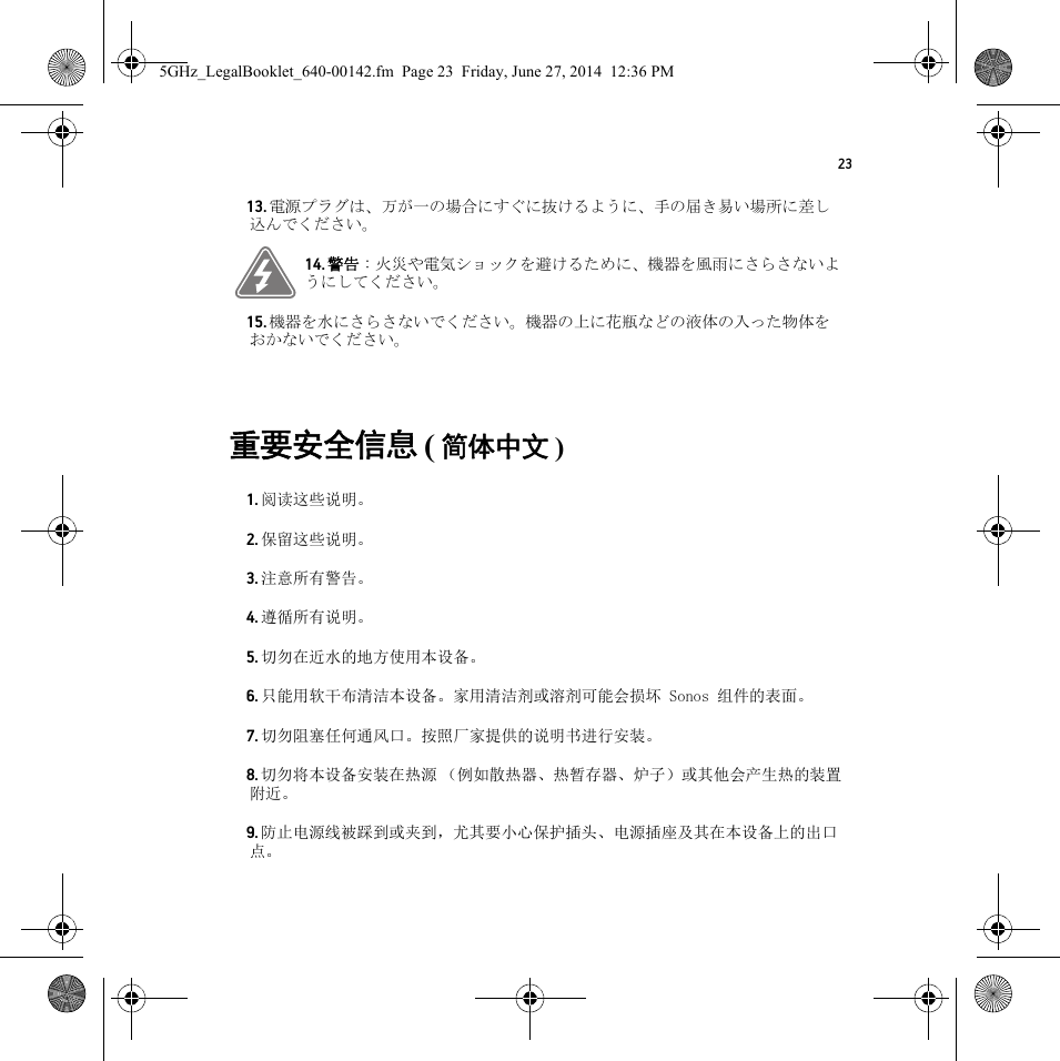 23重要安全信息 ( 简体中文 ) 13. 電源プラグは、万が一の場合にすぐに抜けるように、手の届き易い場所に差し込んでください。14. 警告 : 火災や電気ショックを避けるために、機器を風雨にさらさないようにしてください。15. 機器を水にさらさないでください。機器の上に花瓶などの液体の入った物体をおかないでください。1. 阅读这些说明。2. 保留这些说明。3. 注意所有警告。4. 遵循所有说明。5. 切勿在近水的地方使用本设备。6. 只能用软干布清洁本设备。家用清洁剂或溶剂可能会损坏 Sonos 组件的表面。7. 切勿阻塞任何通风口。按照厂家提供的说明书进行安装。8. 切勿将本设备安装在热源 （例如散热器、热暂存器、炉子）或其他会产生热的装置附近。9. 防止电源线被踩到或夹到，尤其要小心保护插头、电源插座及其在本设备上的出口点。5GHz_LegalBooklet_640-00142.fm  Page 23  Friday, June 27, 2014  12:36 PM