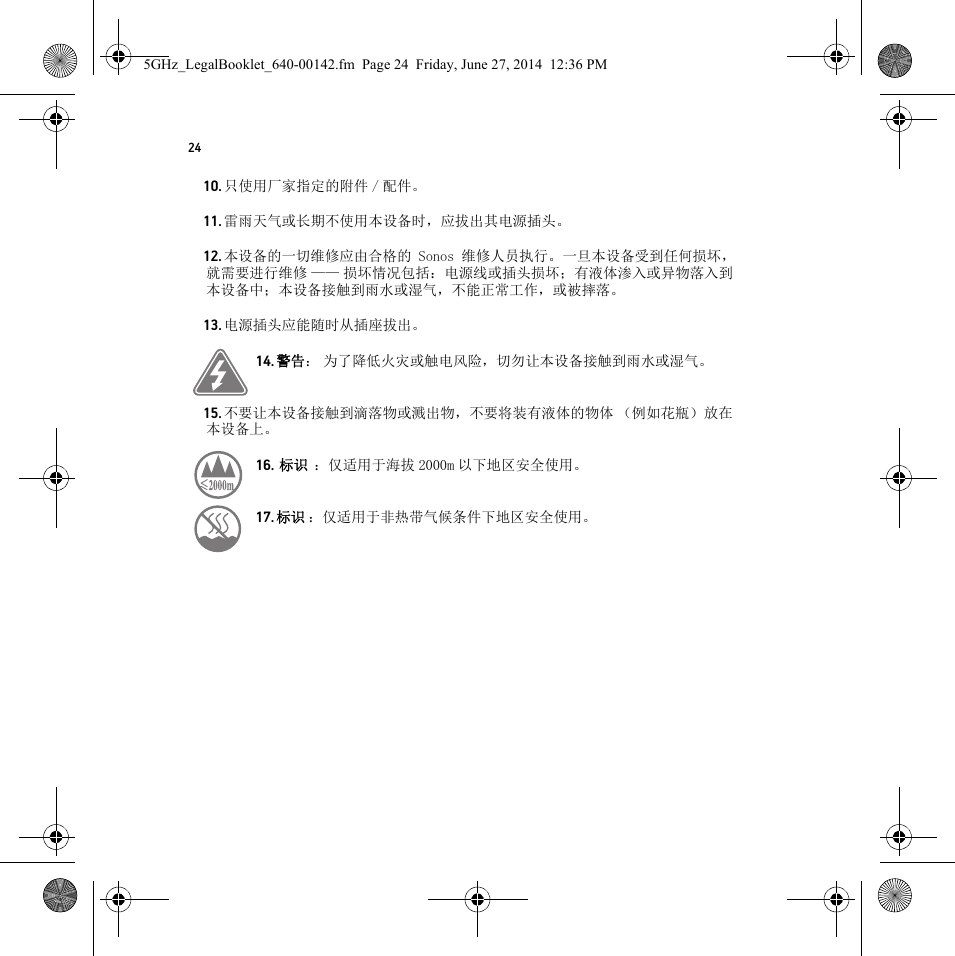 2410. 只使用厂家指定的附件 / 配件。11. 雷雨天气或长期不使用本设备时，应拔出其电源插头。12. 本设备的一切维修应由合格的 Sonos 维修人员执行。一旦本设备受到任何损坏，就需要进行维修 —— 损坏情况包括：电源线或插头损坏；有液体渗入或异物落入到本设备中；本设备接触到雨水或湿气，不能正常工作，或被摔落。13. 电源插头应能随时从插座拔出。14. 警告： 为了降低火灾或触电风险，切勿让本设备接触到雨水或湿气。 15. 不要让本设备接触到滴落物或溅出物，不要将装有液体的物体 （例如花瓶）放在本设备上。16.  标识  ：仅适用于海拔 2000m 以下地区安全使用。    17. 标识 ：仅适用于非热带气候条件下地区安全使用。 5GHz_LegalBooklet_640-00142.fm  Page 24  Friday, June 27, 2014  12:36 PM