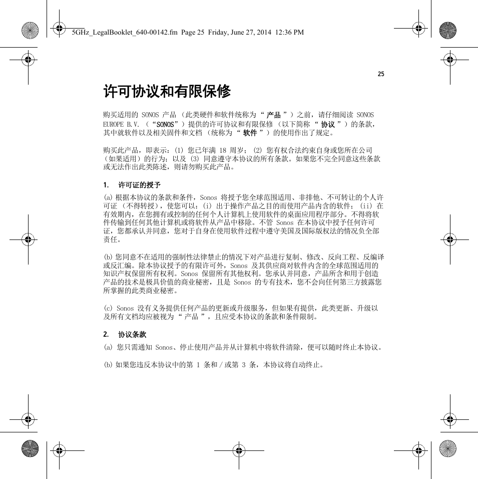 25许可协议和有限保修购买适用的 SONOS 产品 （此类硬件和软件统称为 “ 产品 ”）之前，请仔细阅读 SONOS EUROPE B.V. （“SONOS”）提供的许可协议和有限保修 （以下简称 “ 协议 ”）的条款，其中就软件以及相关固件和文档 （统称为 “ 软件 ”）的使用作出了规定。购买此产品，即表示：(1) 您已年满 18 周岁； (2) 您有权合法约束自身或您所在公司（如果适用）的行为；以及 (3) 同意遵守本协议的所有条款。如果您不完全同意这些条款或无法作出此类陈述，则请勿购买此产品。1. 许可证的授予(a) 根据本协议的条款和条件，Sonos 将授予您全球范围适用、非排他、不可转让的个人许可证 （不得转授），使您可以：(i) 出于操作产品之目的而使用产品内含的软件； (ii) 在有效期内，在您拥有或控制的任何个人计算机上使用软件的桌面应用程序部分。不得将软件传输到任何其他计算机或将软件从产品中移除。不管 Sonos 在本协议中授予任何许可证，您都承认并同意，您对于自身在使用软件过程中遵守美国及国际版权法的情况负全部责任。(b) 您同意不在适用的强制性法律禁止的情况下对产品进行复制、修改、反向工程、反编译或反汇编。除本协议授予的有限许可外，Sonos 及其供应商对软件内含的全球范围适用的知识产权保留所有权利。Sonos 保留所有其他权利。您承认并同意，产品所含和用于创造产品的技术是极具价值的商业秘密，且是 Sonos 的专有技术，您不会向任何第三方披露您所掌握的此类商业秘密。(c) Sonos 没有义务提供任何产品的更新或升级服务，但如果有提供，此类更新、升级以及所有文档均应被视为 “ 产品 ”，且应受本协议的条款和条件限制。2. 协议条款(a) 您只需通知 Sonos、停止使用产品并从计算机中将软件清除，便可以随时终止本协议。(b) 如果您违反本协议中的第 1 条和 / 或第 3 条，本协议将自动终止。5GHz_LegalBooklet_640-00142.fm  Page 25  Friday, June 27, 2014  12:36 PM