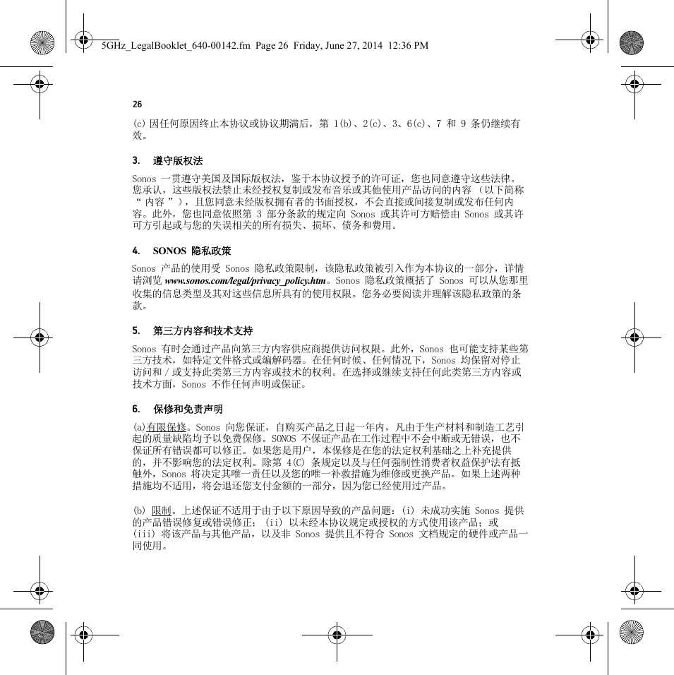 26(c) 因任何原因终止本协议或协议期满后，第 1(b)、2(c)、3、6(c)、7 和 9 条仍继续有效。3. 遵守版权法Sonos 一贯遵守美国及国际版权法，鉴于本协议授予的许可证，您也同意遵守这些法律。您承认，这些版权法禁止未经授权复制或发布音乐或其他使用产品访问的内容 （以下简称“内容”），且您同意未经版权拥有者的书面授权，不会直接或间接复制或发布任何内容。此外，您也同意依照第 3 部分条款的规定向 Sonos 或其许可方赔偿由 Sonos 或其许可方引起或与您的失误相关的所有损失、损坏、债务和费用。4. SONOS 隐私政策Sonos 产品的使用受 Sonos 隐私政策限制，该隐私政策被引入作为本协议的一部分，详情请浏览 www.sonos.com/legal/privacy_policy.htm。Sonos 隐私政策概括了 Sonos 可以从您那里收集的信息类型及其对这些信息所具有的使用权限。您务必要阅读并理解该隐私政策的条款。5. 第三方内容和技术支持Sonos 有时会通过产品向第三方内容供应商提供访问权限。此外，Sonos 也可能支持某些第三方技术，如特定文件格式或编解码器。在任何时候、任何情况下，Sonos 均保留对停止访问和 / 或支持此类第三方内容或技术的权利。在选择或继续支持任何此类第三方内容或技术方面，Sonos 不作任何声明或保证。6. 保修和免责声明(a)有限保修。Sonos 向您保证，自购买产品之日起一年内，凡由于生产材料和制造工艺引起的质量缺陷均予以免费保修。SONOS 不保证产品在工作过程中不会中断或无错误，也不保证所有错误都可以修正。如果您是用户，本保修是在您的法定权利基础之上补充提供的，并不影响您的法定权利。除第 4(C) 条规定以及与任何强制性消费者权益保护法有抵触外，Sonos 将决定其唯一责任以及您的唯一补救措施为维修或更换产品。如果上述两种措施均不适用，将会退还您支付金额的一部分，因为您已经使用过产品。(b) 限制。上述保证不适用于由于以下原因导致的产品问题：(i) 未成功实施 Sonos 提供的产品错误修复或错误修正； (ii) 以未经本协议规定或授权的方式使用该产品；或 (iii) 将该产品与其他产品，以及非 Sonos 提供且不符合 Sonos 文档规定的硬件或产品一同使用。5GHz_LegalBooklet_640-00142.fm  Page 26  Friday, June 27, 2014  12:36 PM