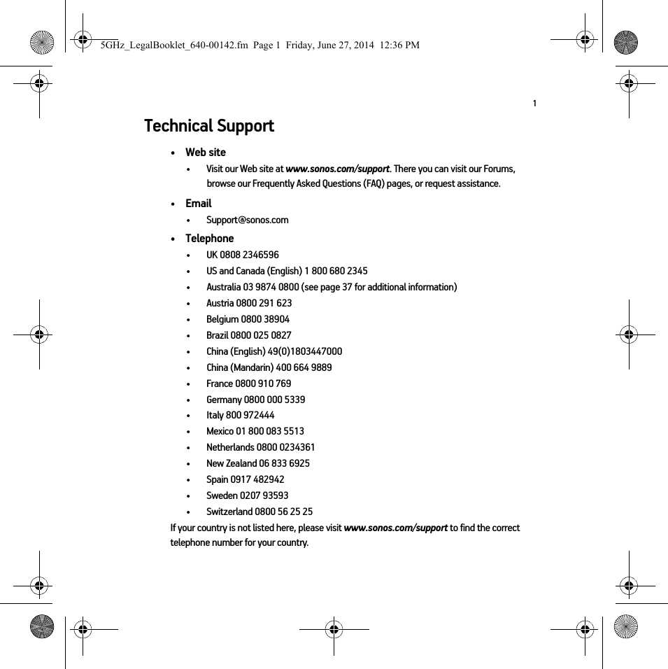 1Technical Support• Web site• Visit our Web site at www.sonos.com/support. There you can visit our Forums, browse our Frequently Asked Questions (FAQ) pages, or request assistance.•Email •Support@sonos.com• Telephone• UK 0808 2346596• US and Canada (English) 1 800 680 2345•Australia 03 9874 0800 (see page 37 for additional information)• Austria 0800 291 623• Belgium 0800 38904• Brazil 0800 025 0827• China (English) 49(0)1803447000• China (Mandarin) 400 664 9889• France 0800 910 769• Germany 0800 000 5339• Italy 800 972444• Mexico 01 800 083 5513• Netherlands 0800 0234361• New Zealand 06 833 6925• Spain 0917 482942• Sweden 0207 93593• Switzerland 0800 56 25 25If your country is not listed here, please visit www.sonos.com/support to find the correct telephone number for your country.5GHz_LegalBooklet_640-00142.fm  Page 1  Friday, June 27, 2014  12:36 PM