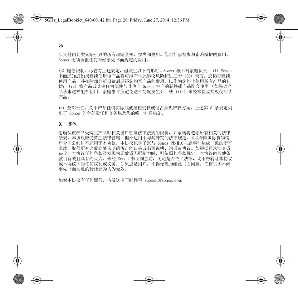 28应支付由此类索赔引致的所有理赔金额、损失和费用。您自行承担参与索赔辩护的费用。Sonos 无须承担任何未经事先书面规定的费用。(b) 赔偿限制。尽管有上述规定，但发生以下情形时，Sonos 概不对索赔负责： (i) Sonos 书面通知您如果继续使用该产品将可能产生此诉讼风险超过三十 (30) 天后，您仍可继续使用产品，并扣除部分折旧费后退还您购买产品的费用，以作为您停止使用所有产品的补偿； (ii) 将产品或其中任何部件与其他非 Sonos 生产的硬件或产品配合使用 （如果该产品从未这样配合使用，索赔事件应避免这种情况发生）；或 (iii) 未经本协议授权使用该产品。(c) 全部责任。关于产品任何实际或被指控侵权或侵占知识产权方面，上述第 8 条规定列出了 Sonos 的全部责任和义务以及您的唯一补救措施。9. 其他您确认该产品受购买产品时相关出口管制法律法规的限制，并承诺将遵守所有相关的法律法规。本协议应受荷兰法律管辖，但不适用于与其冲突的法律规定。《联合国国际货物销售合同公约》不适用于本协议。本协议包含了您与 Sonos 就相关主题事件达成一致的所有条款，取代所有之前此处未明确规定的口头或书面说明、沟通或协议。如根据司法法令或决议，本协议任何条款经发现为无效或无强制力时，则依照其条款规定，本协议的其他条款仍有效且具有约束力。未经 Sonos 书面同意前，无论是否依照法律，均不得转让本协议或本协议下的任何权利或义务。如果您是用户，不得无理拒绝此书面同意。任何试图不经事先书面同意的转让行为均为无效。如对本协议有任何疑问，请发送电子邮件至 support@sonos.com。5GHz_LegalBooklet_640-00142.fm  Page 28  Friday, June 27, 2014  12:36 PM