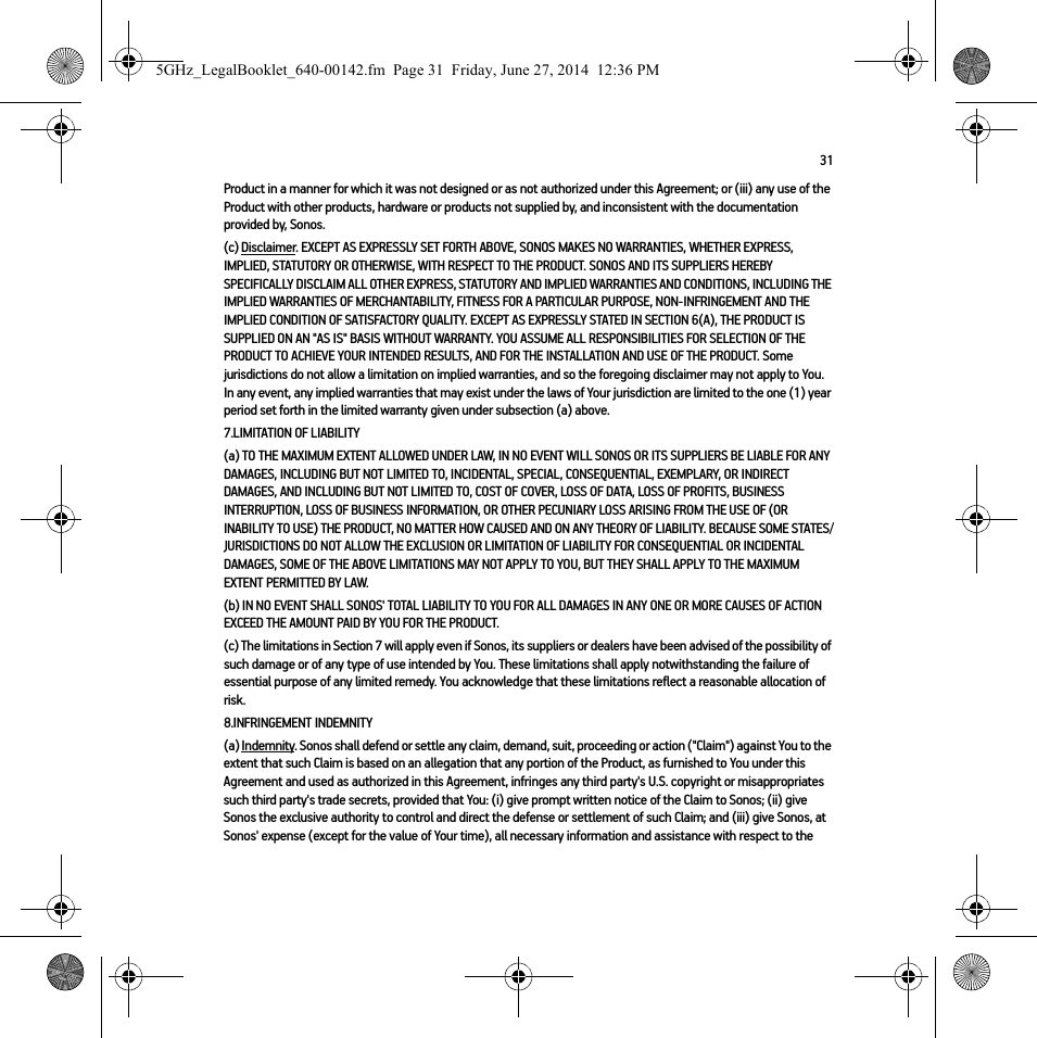 31Product in a manner for which it was not designed or as not authorized under this Agreement; or (iii) any use of the Product with other products, hardware or products not supplied by, and inconsistent with the documentation provided by, Sonos.(c) Disclaimer. EXCEPT AS EXPRESSLY SET FORTH ABOVE, SONOS MAKES NO WARRANTIES, WHETHER EXPRESS, IMPLIED, STATUTORY OR OTHERWISE, WITH RESPECT TO THE PRODUCT. SONOS AND ITS SUPPLIERS HEREBY SPECIFICALLY DISCLAIM ALL OTHER EXPRESS, STATUTORY AND IMPLIED WARRANTIES AND CONDITIONS, INCLUDING THE IMPLIED WARRANTIES OF MERCHANTABILITY, FITNESS FOR A PARTICULAR PURPOSE, NON-INFRINGEMENT AND THE IMPLIED CONDITION OF SATISFACTORY QUALITY. EXCEPT AS EXPRESSLY STATED IN SECTION 6(A), THE PRODUCT IS SUPPLIED ON AN &quot;AS IS&quot; BASIS WITHOUT WARRANTY. YOU ASSUME ALL RESPONSIBILITIES FOR SELECTION OF THE PRODUCT TO ACHIEVE YOUR INTENDED RESULTS, AND FOR THE INSTALLATION AND USE OF THE PRODUCT. Some jurisdictions do not allow a limitation on implied warranties, and so the foregoing disclaimer may not apply to You.   In any event, any implied warranties that may exist under the laws of Your jurisdiction are limited to the one (1) year period set forth in the limited warranty given under subsection (a) above.7.LIMITATION OF LIABILITY(a) TO THE MAXIMUM EXTENT ALLOWED UNDER LAW, IN NO EVENT WILL SONOS OR ITS SUPPLIERS BE LIABLE FOR ANY DAMAGES, INCLUDING BUT NOT LIMITED TO, INCIDENTAL, SPECIAL, CONSEQUENTIAL, EXEMPLARY, OR INDIRECT DAMAGES, AND INCLUDING BUT NOT LIMITED TO, COST OF COVER, LOSS OF DATA, LOSS OF PROFITS, BUSINESS INTERRUPTION, LOSS OF BUSINESS INFORMATION, OR OTHER PECUNIARY LOSS ARISING FROM THE USE OF (OR INABILITY TO USE) THE PRODUCT, NO MATTER HOW CAUSED AND ON ANY THEORY OF LIABILITY. BECAUSE SOME STATES/JURISDICTIONS DO NOT ALLOW THE EXCLUSION OR LIMITATION OF LIABILITY FOR CONSEQUENTIAL OR INCIDENTAL DAMAGES, SOME OF THE ABOVE LIMITATIONS MAY NOT APPLY TO YOU, BUT THEY SHALL APPLY TO THE MAXIMUM EXTENT PERMITTED BY LAW.(b) IN NO EVENT SHALL SONOS&apos; TOTAL LIABILITY TO YOU FOR ALL DAMAGES IN ANY ONE OR MORE CAUSES OF ACTION EXCEED THE AMOUNT PAID BY YOU FOR THE PRODUCT.(c) The limitations in Section 7 will apply even if Sonos, its suppliers or dealers have been advised of the possibility of such damage or of any type of use intended by You. These limitations shall apply notwithstanding the failure of essential purpose of any limited remedy. You acknowledge that these limitations reflect a reasonable allocation of risk. 8.INFRINGEMENT INDEMNITY(a) Indemnity. Sonos shall defend or settle any claim, demand, suit, proceeding or action (&quot;Claim&quot;) against You to the extent that such Claim is based on an allegation that any portion of the Product, as furnished to You under this Agreement and used as authorized in this Agreement, infringes any third party&apos;s U.S. copyright or misappropriates such third party&apos;s trade secrets, provided that You: (i) give prompt written notice of the Claim to Sonos; (ii) give Sonos the exclusive authority to control and direct the defense or settlement of such Claim; and (iii) give Sonos, at Sonos&apos; expense (except for the value of Your time), all necessary information and assistance with respect to the 5GHz_LegalBooklet_640-00142.fm  Page 31  Friday, June 27, 2014  12:36 PM