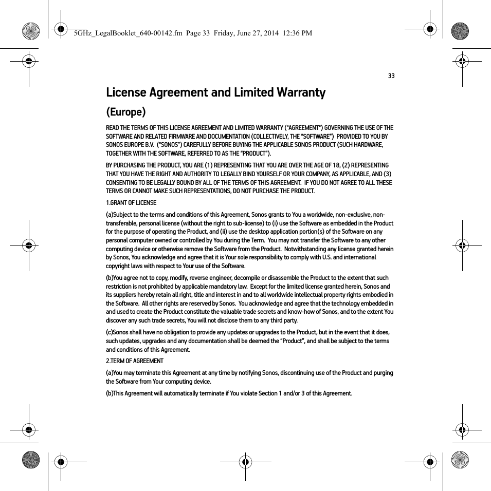 33License Agreement and Limited Warranty(Europe)READ THE TERMS OF THIS LICENSE AGREEMENT AND LIMITED WARRANTY (&quot;AGREEMENT&quot;) GOVERNING THE USE OF THE SOFTWARE AND RELATED FIRMWARE AND DOCUMENTATION (COLLECTIVELY, THE “SOFTWARE”)  PROVIDED TO YOU BY SONOS EUROPE B.V.  (“SONOS”) CAREFULLY BEFORE BUYING THE APPLICABLE SONOS PRODUCT (SUCH HARDWARE, TOGETHER WITH THE SOFTWARE, REFERRED TO AS THE “PRODUCT”).  BY PURCHASING THE PRODUCT, YOU ARE (1) REPRESENTING THAT YOU ARE OVER THE AGE OF 18, (2) REPRESENTING THAT YOU HAVE THE RIGHT AND AUTHORITY TO LEGALLY BIND YOURSELF OR YOUR COMPANY, AS APPLICABLE, AND (3) CONSENTING TO BE LEGALLY BOUND BY ALL OF THE TERMS OF THIS AGREEMENT.  IF YOU DO NOT AGREE TO ALL THESE TERMS OR CANNOT MAKE SUCH REPRESENTATIONS, DO NOT PURCHASE THE PRODUCT.  1.GRANT OF LICENSE(a)Subject to the terms and conditions of this Agreement, Sonos grants to You a worldwide, non-exclusive, non-transferable, personal license (without the right to sub-license) to (i) use the Software as embedded in the Product for the purpose of operating the Product, and (ii) use the desktop application portion(s) of the Software on any personal computer owned or controlled by You during the Term.  You may not transfer the Software to any other computing device or otherwise remove the Software from the Product.  Notwithstanding any license granted herein by Sonos, You acknowledge and agree that it is Your sole responsibility to comply with U.S. and international copyright laws with respect to Your use of the Software.(b)You agree not to copy, modify, reverse engineer, decompile or disassemble the Product to the extent that such restriction is not prohibited by applicable mandatory law.  Except for the limited license granted herein, Sonos and its suppliers hereby retain all right, title and interest in and to all worldwide intellectual property rights embodied in the Software.  All other rights are reserved by Sonos.  You acknowledge and agree that the technology embedded in and used to create the Product constitute the valuable trade secrets and know-how of Sonos, and to the extent You discover any such trade secrets, You will not disclose them to any third party. (c)Sonos shall have no obligation to provide any updates or upgrades to the Product, but in the event that it does, such updates, upgrades and any documentation shall be deemed the “Product”, and shall be subject to the terms and conditions of this Agreement.2.TERM OF AGREEMENT(a)You may terminate this Agreement at any time by notifying Sonos, discontinuing use of the Product and purging the Software from Your computing device.(b)This Agreement will automatically terminate if You violate Section 1 and/or 3 of this Agreement.5GHz_LegalBooklet_640-00142.fm  Page 33  Friday, June 27, 2014  12:36 PM