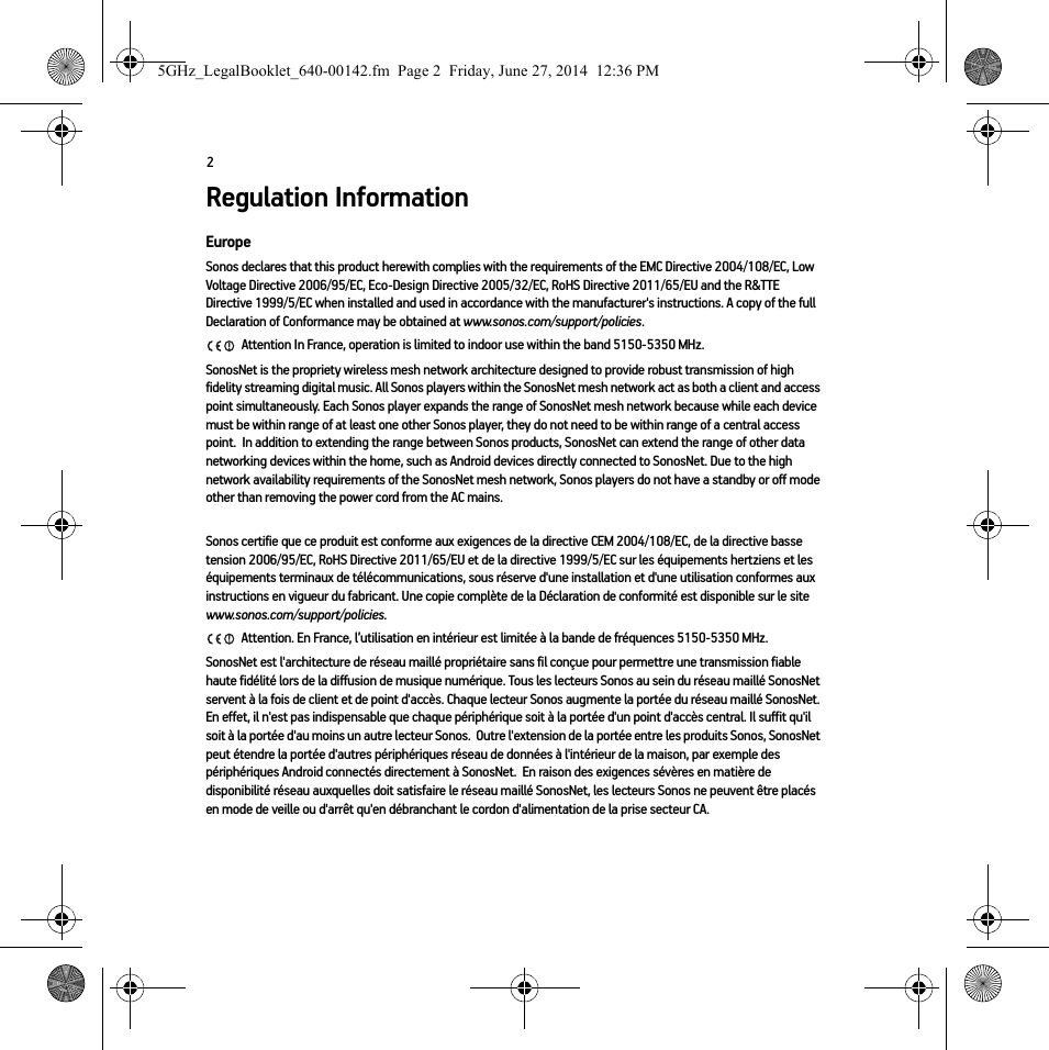 2Regulation InformationEuropeSonos declares that this product herewith complies with the requirements of the EMC Directive 2004/108/EC, Low Voltage Directive 2006/95/EC, Eco-Design Directive 2005/32/EC, RoHS Directive 2011/65/EU and the R&amp;TTE Directive 1999/5/EC when installed and used in accordance with the manufacturer&apos;s instructions. A copy of the full Declaration of Conformance may be obtained at www.sonos.com/support/policies. Attention In France, operation is limited to indoor use within the band 5150-5350 MHz. SonosNet is the propriety wireless mesh network architecture designed to provide robust transmission of high fidelity streaming digital music. All Sonos players within the SonosNet mesh network act as both a client and access point simultaneously. Each Sonos player expands the range of SonosNet mesh network because while each device must be within range of at least one other Sonos player, they do not need to be within range of a central access point.  In addition to extending the range between Sonos products, SonosNet can extend the range of other data networking devices within the home, such as Android devices directly connected to SonosNet. Due to the high network availability requirements of the SonosNet mesh network, Sonos players do not have a standby or off mode other than removing the power cord from the AC mains.Sonos certifie que ce produit est conforme aux exigences de la directive CEM 2004/108/EC, de la directive basse tension 2006/95/EC, RoHS Directive 2011/65/EU et de la directive 1999/5/EC sur les équipements hertziens et les équipements terminaux de télécommunications, sous réserve d&apos;une installation et d&apos;une utilisation conformes aux instructions en vigueur du fabricant. Une copie complète de la Déclaration de conformité est disponible sur le site www.sonos.com/support/policies. Attention. En France, l’utilisation en intérieur est limitée à la bande de fréquences 5150-5350 MHz.SonosNet est l&apos;architecture de réseau maillé propriétaire sans fil conçue pour permettre une transmission fiable haute fidélité lors de la diffusion de musique numérique. Tous les lecteurs Sonos au sein du réseau maillé SonosNet servent à la fois de client et de point d&apos;accès. Chaque lecteur Sonos augmente la portée du réseau maillé SonosNet. En effet, il n&apos;est pas indispensable que chaque périphérique soit à la portée d&apos;un point d&apos;accès central. Il suffit qu&apos;il soit à la portée d&apos;au moins un autre lecteur Sonos.  Outre l&apos;extension de la portée entre les produits Sonos, SonosNet peut étendre la portée d&apos;autres périphériques réseau de données à l&apos;intérieur de la maison, par exemple des périphériques Android connectés directement à SonosNet.  En raison des exigences sévères en matière de disponibilité réseau auxquelles doit satisfaire le réseau maillé SonosNet, les lecteurs Sonos ne peuvent être placés en mode de veille ou d&apos;arrêt qu&apos;en débranchant le cordon d&apos;alimentation de la prise secteur CA.5GHz_LegalBooklet_640-00142.fm  Page 2  Friday, June 27, 2014  12:36 PM