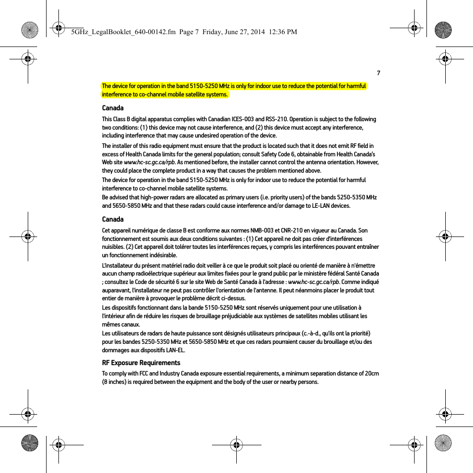 7The device for operation in the band 5150-5250 MHz is only for indoor use to reduce the potential for harmful interference to co-channel mobile satellite systems.CanadaThis Class B digital apparatus complies with Canadian ICES-003 and RSS-210. Operation is subject to the following two conditions: (1) this device may not cause interference, and (2) this device must accept any interference, including interference that may cause undesired operation of the device. The installer of this radio equipment must ensure that the product is located such that it does not emit RF field in excess of Health Canada limits for the general population; consult Safety Code 6, obtainable from Health Canada’s Web site www.hc-sc.gc.ca/rpb. As mentioned before, the installer cannot control the antenna orientation. However, they could place the complete product in a way that causes the problem mentioned above.The device for operation in the band 5150-5250 MHz is only for indoor use to reduce the potential for harmful interference to co-channel mobile satellite systems.Be advised that high-power radars are allocated as primary users (i.e. priority users) of the bands 5250-5350 MHz and 5650-5850 MHz and that these radars could cause interference and/or damage to LE-LAN devices.CanadaCet appareil numérique de classe B est conforme aux normes NMB-003 et CNR-210 en vigueur au Canada. Son fonctionnement est soumis aux deux conditions suivantes : (1) Cet appareil ne doit pas créer d&apos;interférences nuisibles. (2) Cet appareil doit tolérer toutes les interférences reçues, y compris les interférences pouvant entraîner un fonctionnement indésirable. L&apos;installateur du présent matériel radio doit veiller à ce que le produit soit placé ou orienté de manière à n&apos;émettre aucun champ radioélectrique supérieur aux limites fixées pour le grand public par le ministère fédéral Santé Canada ; consultez le Code de sécurité 6 sur le site Web de Santé Canada à l&apos;adresse : www.hc-sc.gc.ca/rpb. Comme indiqué auparavant, l&apos;installateur ne peut pas contrôler l&apos;orientation de l&apos;antenne. Il peut néanmoins placer le produit tout entier de manière à provoquer le problème décrit ci-dessus.Les dispositifs fonctionnant dans la bande 5150-5250 MHz sont réservés uniquement pour une utilisation à l&apos;intérieur afin de réduire les risques de brouillage préjudiciable aux systèmes de satellites mobiles utilisant les mêmes canaux.Les utilisateurs de radars de haute puissance sont désignés utilisateurs principaux (c.-à-d., qu&apos;ils ont la priorité) pour les bandes 5250-5350 MHz et 5650-5850 MHz et que ces radars pourraient causer du brouillage et/ou des dommages aux dispositifs LAN-EL.RF Exposure RequirementsTo comply with FCC and Industry Canada exposure essential requirements, a minimum separation distance of 20cm (8 inches) is required between the equipment and the body of the user or nearby persons.5GHz_LegalBooklet_640-00142.fm  Page 7  Friday, June 27, 2014  12:36 PM