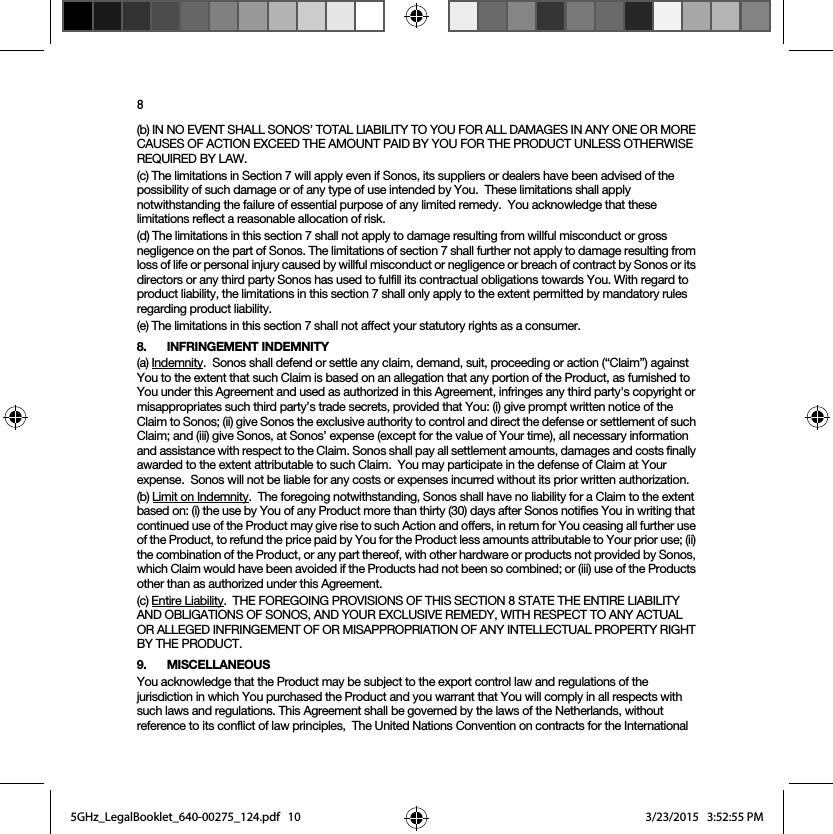 8(b) IN NO EVENT SHALL SONOS’ TOTAL LIABILITY TO YOU FOR ALL DAMAGES IN ANY ONE OR MORE CAUSES OF ACTION EXCEED THE AMOUNT PAID BY YOU FOR THE PRODUCT UNLESS OTHERWISE REQUIRED BY LAW.(c) The limitations in Section 7 will apply even if Sonos, its suppliers or dealers have been advised of the possibility of such damage or of any type of use intended by You.  These limitations shall apply notwithstanding the failure of essential purpose of any limited remedy.  You acknowledge that these limitations reflect a reasonable allocation of risk. (d) The limitations in this section 7 shall not apply to damage resulting from willful misconduct or gross negligence on the part of Sonos. The limitations of section 7 shall further not apply to damage resulting from loss of life or personal injury caused by willful misconduct or negligence or breach of contract by Sonos or its directors or any third party Sonos has used to fulfill its contractual obligations towards You. With regard to product liability, the limitations in this section 7 shall only apply to the extent permitted by mandatory rules regarding product liability.(e) The limitations in this section 7 shall not affect your statutory rights as a consumer.8. INFRINGEMENT INDEMNITY(a) Indemnity.  Sonos shall defend or settle any claim, demand, suit, proceeding or action (“Claim”) against You to the extent that such Claim is based on an allegation that any portion of the Product, as furnished to You under this Agreement and used as authorized in this Agreement, infringes any third party&apos;s copyright or misappropriates such third party’s trade secrets, provided that You: (i) give prompt written notice of the Claim to Sonos; (ii) give Sonos the exclusive authority to control and direct the defense or settlement of such Claim; and (iii) give Sonos, at Sonos’ expense (except for the value of Your time), all necessary information and assistance with respect to the Claim. Sonos shall pay all settlement amounts, damages and costs finally awarded to the extent attributable to such Claim.  You may participate in the defense of Claim at Your expense.  Sonos will not be liable for any costs or expenses incurred without its prior written authorization.(b) Limit on Indemnity.  The foregoing notwithstanding, Sonos shall have no liability for a Claim to the extent based on: (i) the use by You of any Product more than thirty (30) days after Sonos notifies You in writing that continued use of the Product may give rise to such Action and offers, in return for You ceasing all further use of the Product, to refund the price paid by You for the Product less amounts attributable to Your prior use; (ii) the combination of the Product, or any part thereof, with other hardware or products not provided by Sonos, which Claim would have been avoided if the Products had not been so combined; or (iii) use of the Products other than as authorized under this Agreement.(c) Entire Liability.  THE FOREGOING PROVISIONS OF THIS SECTION 8 STATE THE ENTIRE LIABILITY AND OBLIGATIONS OF SONOS, AND YOUR EXCLUSIVE REMEDY, WITH RESPECT TO ANY ACTUAL OR ALLEGED INFRINGEMENT OF OR MISAPPROPRIATION OF ANY INTELLECTUAL PROPERTY RIGHT BY THE PRODUCT.9. MISCELLANEOUS You acknowledge that the Product may be subject to the export control law and regulations of the jurisdiction in which You purchased the Product and you warrant that You will comply in all respects with such laws and regulations. This Agreement shall be governed by the laws of the Netherlands, without reference to its conflict of law principles,  The United Nations Convention on contracts for the International 5GHz_LegalBooklet_640-00275_124.pdf   105GHz_LegalBooklet_640-00275_124.pdf   10 3/23/2015   3:52:55 PM3/23/2015   3:52:55 PM