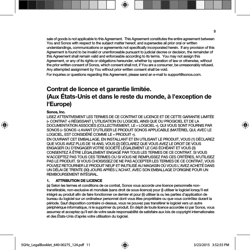 9sale of goods is not applicable to this Agreement.  This Agreement constitutes the entire agreement between You and Sonos with respect to the subject matter hereof, and supersedes all prior oral or written understandings, communications or agreements not specifically incorporated herein.  If any provision of this Agreement is found to be invalid or unenforceable pursuant to judicial decree or decision, the remainder of this Agreement shall remain valid and enforceable according to its terms.  You may not assign this Agreement, or any of its rights or obligations hereunder, whether by operation of law or otherwise, without the prior written consent of Sonos, which consent shall not, if You are a consumer, be unreasonably refused.  Any attempted assignment by You without prior written consent shall be void.  For inquiries or questions regarding this Agreement, please send an e-mail to support@sonos.com.Contrat de licence et garantie limitée. (Aux États-Unis et dans le reste du monde, à l&apos;exception de l&apos;Europe)Sonos, Inc.LISEZ ATTENTIVEMENT LES TERMES DE CE CONTRAT DE LICENCE ET DE CETTE GARANTIE LIMITÉE (« CONTRAT ») RÉGISSANT L’UTILISATION DU LOGICIEL AINSI QUE DU PROGICIEL ET DE LA DOCUMENTATION ASSOCIÉS (COLLECTIVEMENT, LE « LOGICIEL »), QUI VOUS SONT FOURNIS PAR SONOS (« SONOS ») AVANT D’UTILISER LE PRODUIT SONOS APPLICABLE (MATÉRIEL QUI, AVEC LE LOGICIEL, EST CONSIDÉRÉ COMME LE « PRODUIT »). EN OUVRANT CET EMBALLAGE, EN INSTALLANT ET EN UTILISANT LE PRODUIT, VOUS (1) DÉCLAREZ QUE VOUS AVEZ PLUS DE 18 ANS, VOUS (2) DÉCLAREZ QUE VOUS AVEZ LE DROIT DE VOUS ENGAGER OU D’ENGAGER VOTRE SOCIÉTÉ LÉGALEMENT LE CAS ÉCHÉANT ET VOUS (3) CONSENTEZ À ÊTRE LÉGALEMENT ENGAGÉ PAR TOUS LES TERMES DE CE CONTRAT. SI VOUS N’ACCEPTEZ PAS TOUS CES TERMES OU SI VOUS NE REMPLISSEZ PAS CES CRITÈRES, N’UTILISEZ PAS LE PRODUIT. SI VOUS CHOISISSEZ DE NE PAS ACCEPTER LES TERMES DE CE CONTRAT, VOUS POUVEZ RETOURNER LE PRODUIT NEUF ET INUTILISÉ AU MAGASIN OÙ VOUS L’AVEZ ACHETÉ DANS UN DÉLAI DE TRENTE (30) JOURS APRÈS L’ACHAT, AVEC SON EMBALLAGE D’ORIGINE POUR UN REMBOURSEMENT INTÉGRAL.1.  ATTRIBUTION DE LICENCE(a) Selon les termes et conditions de ce contrat, Sonos vous accorde une licence personnelle non-transférable, non-exclusive et mondiale (sans droit de sous-licence) pour (i) utiliser le logiciel lorsqu’il est intégré au produit afin de faire fonctionner ce dernier et pour (ii) utiliser la ou les parties d&apos;application de bureau du logiciel sur un ordinateur personnel dont vous êtes propriétaire ou que vous contrôlez durant la période. Sauf disposition contraire ci-dessus, vous ne pouvez pas transférer le logiciel vers un autre périphérique informatique, ni le supprimer du produit. En dépit de toute licence accordée ici par Sonos, vous assumez et acceptez qu’il est de votre seule responsabilité de satisfaire aux lois de copyright internationales et des États-Unis d’après votre utilisation du logiciel.5GHz_LegalBooklet_640-00275_124.pdf   115GHz_LegalBooklet_640-00275_124.pdf   11 3/23/2015   3:52:55 PM3/23/2015   3:52:55 PM