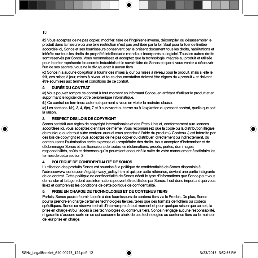 10(b) Vous acceptez de ne pas copier, modifier, faire de l’ingénierie inverse, décompiler ou désassembler le produit dans la mesure où une telle restriction n’est pas prohibée par la loi. Sauf pour la licence limitée accordée ici, Sonos et ses fournisseurs conservent par le présent document tous les droits, habilitations et intérêts sur tous les droits de propriété intellectuelle mondiaux incorporés au logiciel. Tous les autres droits sont réservés par Sonos. Vous reconnaissez et acceptez que la technologie intégrée au produit et utilisée pour le créer représente les secrets industriels et le savoir-faire de Sonos et que si vous veniez à découvrir l’un de ses secrets, vous ne le divulgueriez à aucun tiers. (c) Sonos n’a aucune obligation à fournir des mises à jour ou mises à niveau pour le produit, mais si elle le fait, ces mises à jour, mises à niveau et toute documentation doivent être dignes du « produit » et doivent être soumises aux termes et conditions de ce contrat.2. DURÉE DU CONTRAT(a) Vous pouvez rompre ce contrat à tout moment en informant Sonos, en arrêtant d’utiliser le produit et en supprimant le logiciel de votre périphérique informatique.(b) Ce contrat se terminera automatiquement si vous en violez la moindre clause. (c) Les sections 1(b), 3, 4, 6(c), 7 et 9 survivront au terme ou à l’expiration du présent contrat, quelle que soit la raison.3. RESPECT DES LOIS DE COPYRIGHTSonos satisfait aux règles de copyright internationales et des États-Unis et, conformément aux licences accordées ici, vous acceptez d’en faire de même. Vous reconnaissez que la copie ou la distribution illégale de musique ou de tout autre contenu auquel vous accédez à l&apos;aide du produit (« Contenu ») est interdite par ces lois de copyright et vous acceptez de ne pas copier ou distribuer, directement ou indirectement, du contenu sans l&apos;autorisation écrite expresse du propriétaire des droits. Vous acceptez d’indemniser et de dédommager Sonos et ses licencieurs de toutes les réclamations, procès, pertes, dommages, responsabilités, coûts et dépenses qu’ils pourraient encourir à la suite de votre manquement à satisfaire les termes de cette section 3. 4. POLITIQUE DE CONFIDENTIALITÉ DE SONOSL’utilisation des produits Sonos est soumise à la politique de confidentialité de Sonos disponible à l’adressewww.sonos.com/legal/privacy_policy.htm et qui, par cette référence, devient une partie intégrante de ce contrat. Cette politique de confidentialité de Sonos décrit le type d’informations que Sonos peut vous demander et la façon dont ces informations peuvent être utilisées par Sonos. Il est donc important que vous lisiez et compreniez les conditions de cette politique de confidentialité. 5. PRISE EN CHARGE DE TECHNOLOGIES ET DE CONTENUS TIERSParfois, Sonos pourra fournir l’accès à des fournisseurs de contenu tiers via le Produit. De plus, Sonos pourra prendre en charge certaines technologies tierces, telles que des formats de fichiers ou codecs spécifiques. Sonos se réserve le droit d’interrompre, à tout moment et pour quelque raison que ce soit, la prise en charge et/ou l’accès à ces technologies ou contenus tiers. Sonos n’engage aucune responsabilité, ni garantie d’aucune sorte en ce qui concerne le choix de ces technologies ou contenus tiers ou le maintien de leur prise en charge.5GHz_LegalBooklet_640-00275_124.pdf   125GHz_LegalBooklet_640-00275_124.pdf   12 3/23/2015   3:52:55 PM3/23/2015   3:52:55 PM