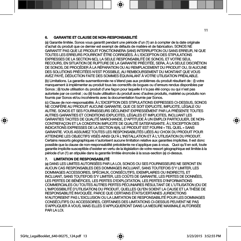 116. GARANTIE ET CLAUSE DE NON-RESPONSABILITÉ(a) Garantie limitée. Sonos vous garantit pendant une période d’un (1) an à compter de la date originale d’achat du produit que ce dernier est exempt de défauts de matière et de fabrication. SONOS NE GARANTIT PAS QUE LE PRODUIT FONCTIONNERA SANS INTERRUPTION OU SANS ERREUR, NI QUE TOUTES LES ERREURS POURRONT ÊTRE CORRIGÉES. À L&apos;EXCEPTION DES STIPULATIONS EXPRESSES DE LA SECTION 6(C), LA SEULE RESPONSABILITÉ DE SONOS, ET VOTRE SEUL RECOURS, EN SITUATION DE RUPTURE DE LA GARANTIE PRÉCITÉE, SERA, À LA SEULE DISCRÉTION DE SONOS, DE PROCÉDER À LA RÉPARATION OU AU REMPLACEMENT DU PRODUIT OU, SI AUCUNE DES SOLUTIONS PRÉCITÉES N&apos;EST POSSIBLE, AU REMBOURSEMENT DU MONTANT QUE VOUS AVEZ PAYÉ, DÉDUCTION FAITE DES SOMMES ÉQUIVALANT À VOTRE UTILISATION PRÉALABLE.(b) Limitations. La garantie susmentionnée ne s’étend pas aux problèmes du produit résultant de : (i) votre manquement à implémenter au produit tous les correctifs de bogues ou d’erreurs rendus disponibles par Sonos ; (ii) toute utilisation du produit d’une façon pour laquelle il n’a pas été conçu ou qui n’est pas autorisée par ce contrat ; ou (iii) toute utilisation du produit avec d’autres produits, matériel ou produits non fournis par Sonos et/ou incohérents avec la documentation fournie par Sonos.(c) Clause de non-responsabilité. À L’EXCEPTION DES STIPULATIONS EXPRESSES CI-DESSUS, SONOS NE CONFÈRE AU PRODUIT AUCUNE GARANTIE, QUE CE SOIT EXPLICITE, IMPLICITE, LÉGALE OU AUTRE. SONOS ET SES FOURNISSEURS DÉCLINENT EXPRESSÉMENT PAR LA PRÉSENTE TOUTES AUTRES GARANTIES ET CONDITIONS EXPLICITES, LÉGALES ET IMPLICITES, INCLUANT LES GARANTIES TACITES DE QUALITÉ MARCHANDE, D’APTITUDE À UN EMPLOI PARTICULIER, DE NON-CONTREFAÇON ET LA CONDITION IMPLICITE DE QUALITÉ SATISFAISANTE. À L’EXCEPTION DES INDICATIONS EXPRESSES DE LA SECTION 6(A), LE PRODUIT EST FOURNI « TEL QUEL » SANS GARANTIE. VOUS ASSUMEZ TOUTES LES RESPONSABILITÉS LIÉES AU CHOIX DU PRODUIT POUR ATTEINDRE LES OBJECTIFS VISÉS AINSI QU’À L’INSTALLATION ET À L’UTILISATION DU PRODUIT. Certains ressorts géographiques n’autorisent aucune limitation relative aux garanties implicites. Il est donc possible que la clause de non-responsabilité précédente ne s’applique pas à vous.   Quoi qu’il en soit, toute garantie implicite susceptible d’exister en vertu de la législation de votre ressort géographique est limitée à la période d’un (1) an stipulée dans la garantie limitée énoncée à la sous-section (a) ci-dessus.7. LIMITATION DE RESPONSABILITÉ(a) DANS LES LIMITES AUTORISÉES PAR LA LOI, SONOS OU SES FOURNISSEURS NE SERONT EN AUCUN CAS RESPONSABLES DES DOMMAGES INCLUANT, SANS TOUTEFOIS S’Y LIMITER, LES DOMMAGES ACCESSOIRES, SPÉCIAUX, CONSÉCUTIFS, EXEMPLAIRES OU INDIRECTS, ET INCLUANT, SANS TOUTEFOIS S’Y LIMITER, LES COÛTS DE GARANTIE, LES PERTES DE DONNÉES, LES PERTES DE BÉNÉFICES, LES PERTES D’EXPLOITATION, LES PERTES D’INFORMATIONS COMMERCIALES OU TOUTES AUTRES PERTES PÉCUNIAIRES RÉSULTANT DE L’UTILISATION (OU DE L’IMPOSSIBILITÉ D’UTILISATION) DU PRODUIT, QUELLES QU’EN SOIENT LA CAUSE ET LA THÈSE DE RESPONSABILITÉ INVOQUÉE. PARCE QUE CERTAINS ÉTATS/CERTAINES JURIDICTIONS N’AUTORISENT PAS L’EXCLUSION OU LA LIMITATION DE RESPONSABILITÉ POUR LES DOMMAGES CONSÉCUTIFS OU ACCESSOIRES, CERTAINES DES LIMITATIONS CI-DESSUS PEUVENT NE PAS S’APPLIQUER À VOUS, MAIS ELLES S’APPLIQUERONT DANS LA MESURE MAXIMALE AUTORISÉE PAR LA LOI.5GHz_LegalBooklet_640-00275_124.pdf   135GHz_LegalBooklet_640-00275_124.pdf   13 3/23/2015   3:52:55 PM3/23/2015   3:52:55 PM