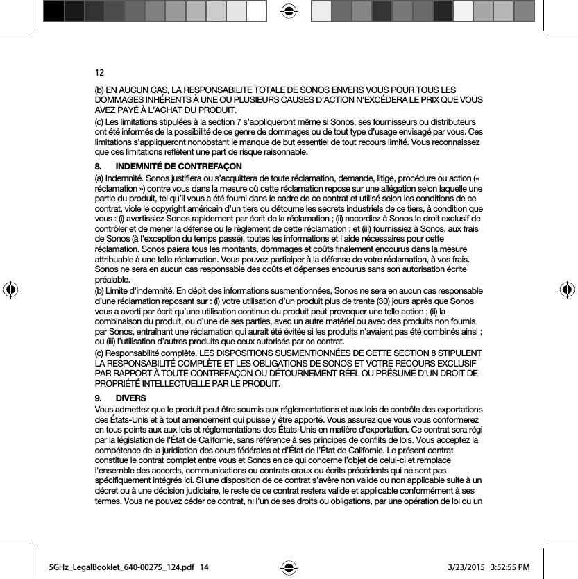 12(b) EN AUCUN CAS, LA RESPONSABILITE TOTALE DE SONOS ENVERS VOUS POUR TOUS LES DOMMAGES INHÉRENTS À UNE OU PLUSIEURS CAUSES D’ACTION N’EXCÉDERA LE PRIX QUE VOUS AVEZ PAYÉ À L’ACHAT DU PRODUIT.(c) Les limitations stipulées à la section 7 s’appliqueront même si Sonos, ses fournisseurs ou distributeurs ont été informés de la possibilité de ce genre de dommages ou de tout type d’usage envisagé par vous. Ces limitations s’appliqueront nonobstant le manque de but essentiel de tout recours limité. Vous reconnaissez que ces limitations reflètent une part de risque raisonnable. 8. INDEMNITÉ DE CONTREFAÇON(a) Indemnité. Sonos justifiera ou s’acquittera de toute réclamation, demande, litige, procédure ou action (« réclamation ») contre vous dans la mesure où cette réclamation repose sur une allégation selon laquelle une partie du produit, tel qu’il vous a été fourni dans le cadre de ce contrat et utilisé selon les conditions de ce contrat, viole le copyright américain d’un tiers ou détourne les secrets industriels de ce tiers, à condition que vous : (i) avertissiez Sonos rapidement par écrit de la réclamation ; (ii) accordiez à Sonos le droit exclusif de contrôler et de mener la défense ou le règlement de cette réclamation ; et (iii) fournissiez à Sonos, aux frais de Sonos (à l&apos;exception du temps passé), toutes les informations et l&apos;aide nécessaires pour cette réclamation. Sonos paiera tous les montants, dommages et coûts finalement encourus dans la mesure attribuable à une telle réclamation. Vous pouvez participer à la défense de votre réclamation, à vos frais. Sonos ne sera en aucun cas responsable des coûts et dépenses encourus sans son autorisation écrite préalable.(b) Limite d&apos;indemnité. En dépit des informations susmentionnées, Sonos ne sera en aucun cas responsable d’une réclamation reposant sur : (i) votre utilisation d’un produit plus de trente (30) jours après que Sonos vous a averti par écrit qu’une utilisation continue du produit peut provoquer une telle action ; (ii) la combinaison du produit, ou d’une de ses parties, avec un autre matériel ou avec des produits non fournis par Sonos, entraînant une réclamation qui aurait été évitée si les produits n’avaient pas été combinés ainsi ; ou (iii) l’utilisation d’autres produits que ceux autorisés par ce contrat.(c) Responsabilité complète. LES DISPOSITIONS SUSMENTIONNÉES DE CETTE SECTION 8 STIPULENT LA RESPONSABILITÉ COMPLÈTE ET LES OBLIGATIONS DE SONOS ET VOTRE RECOURS EXCLUSIF PAR RAPPORT À TOUTE CONTREFAÇON OU DÉTOURNEMENT RÉEL OU PRÉSUMÉ D’UN DROIT DE PROPRIÉTÉ INTELLECTUELLE PAR LE PRODUIT.9. DIVERSVous admettez que le produit peut être soumis aux réglementations et aux lois de contrôle des exportations des États-Unis et à tout amendement qui puisse y être apporté. Vous assurez que vous vous conformerez en tous points aux aux lois et réglementations des États-Unis en matière d&apos;exportation. Ce contrat sera régi par la législation de l’État de Californie, sans référence à ses principes de conflits de lois. Vous acceptez la compétence de la juridiction des cours fédérales et d’État de l’État de Californie. Le présent contrat constitue le contrat complet entre vous et Sonos en ce qui concerne l’objet de celui-ci et remplace l&apos;ensemble des accords, communications ou contrats oraux ou écrits précédents qui ne sont pas spécifiquement intégrés ici. Si une disposition de ce contrat s’avère non valide ou non applicable suite à un décret ou à une décision judiciaire, le reste de ce contrat restera valide et applicable conformément à ses termes. Vous ne pouvez céder ce contrat, ni l’un de ses droits ou obligations, par une opération de loi ou un 5GHz_LegalBooklet_640-00275_124.pdf   145GHz_LegalBooklet_640-00275_124.pdf   14 3/23/2015   3:52:55 PM3/23/2015   3:52:55 PM