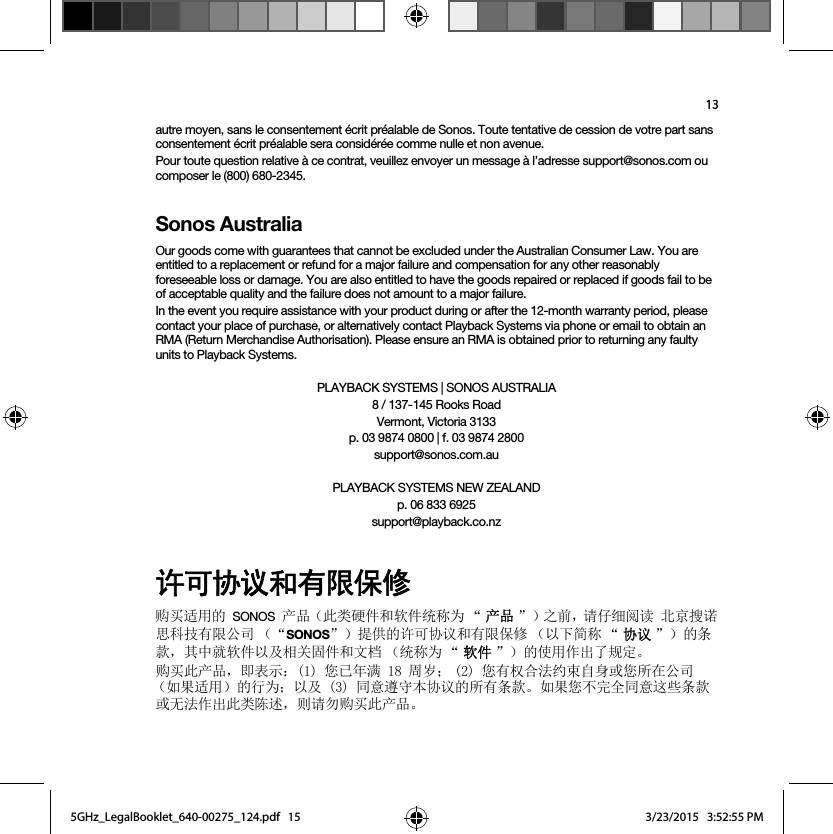 13autre moyen, sans le consentement écrit préalable de Sonos. Toute tentative de cession de votre part sans consentement écrit préalable sera considérée comme nulle et non avenue. Pour toute question relative à ce contrat, veuillez envoyer un message à l’adresse support@sonos.com ou composer le (800) 680-2345.Sonos AustraliaOur goods come with guarantees that cannot be excluded under the Australian Consumer Law. You are entitled to a replacement or refund for a major failure and compensation for any other reasonably foreseeable loss or damage. You are also entitled to have the goods repaired or replaced if goods fail to be of acceptable quality and the failure does not amount to a major failure.In the event you require assistance with your product during or after the 12-month warranty period, please contact your place of purchase, or alternatively contact Playback Systems via phone or email to obtain an RMA (Return Merchandise Authorisation). Please ensure an RMA is obtained prior to returning any faulty units to Playback Systems.PLAYBACK SYSTEMS | SONOS AUSTRALIA8 / 137-145 Rooks Road Vermont, Victoria 3133p. 03 9874 0800 | f. 03 9874 2800 support@sonos.com.auPLAYBACK SYSTEMS NEW ZEALANDp. 06 833 6925support@playback.co.nz䇮ਥঅ䇤ૂᴿ䲆ؓؤ䍝Ҡ䘲⭘ⲴSONOSӗ૱˄↔㊫⺜Ԧ઼䖟Ԧ㔏〠Ѫ Ā ӗӗ૱ā˅ѻࡽˈ䈧Ԅ㓶䰵䈫ेӜᩌ䈪ᙍ、ᢰᴹ䲀ޜਨ ˄ĀSONOSā˅ᨀ׋Ⲵ䇨ਟॿ䇞઼ᴹ䲀؍؞ ˄ԕлㆰ〠 Ā ॿॿ䇞ā˅ⲴᶑⅮˈަѝቡ䖟Ԧԕ৺⴨ޣപԦ઼᮷ẓ ˄㔏〠Ѫ Ā 䖟䖟Ԧā˅Ⲵ֯⭘֌ࠪҶ㿴ᇊǄ䍝Ҡ↔ӗ૱ˈণ㺘⽪˖ᛘᐢᒤ┑ઘ኱˗ ᛘᴹᵳਸ⌅㓖ᶏ㠚䓛ᡆᛘᡰ൘ޜਨ˄ྲ᷌䘲⭘˅Ⲵ㹼Ѫ˗ԕ৺਼᜿䚥ᆸᵜॿ䇞ⲴᡰᴹᶑⅮǄྲ᷌ᛘнᆼޘ਼᜿䘉ӋᶑⅮᡆᰐ⌅֌ࠪ↔㊫䱸䘠ˈࡉ䈧य䍝Ҡ↔ӗ૱Ǆ5GHz_LegalBooklet_640-00275_124.pdf   155GHz_LegalBooklet_640-00275_124.pdf   15 3/23/2015   3:52:55 PM3/23/2015   3:52:55 PM