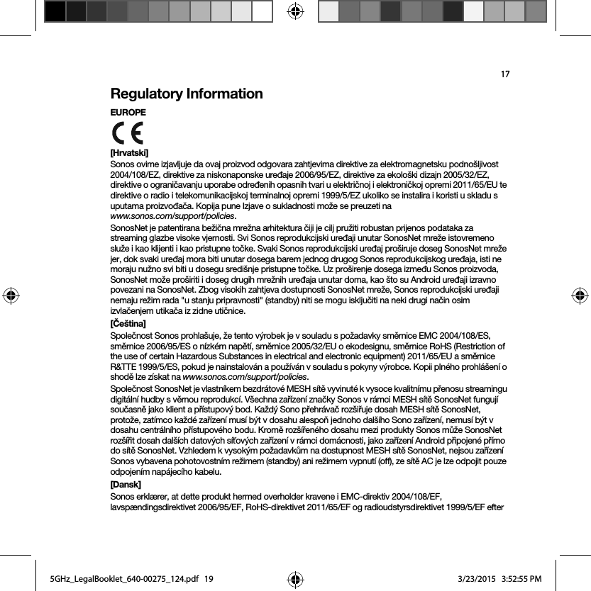 17Regulatory InformationEUROPE [Hrvatski]Sonos ovime izjavljuje da ovaj proizvod odgovara zahtjevima direktive za elektromagnetsku podnošljivost 2004/108/EZ, direktive za niskonaponske uređaje 2006/95/EZ, direktive za ekološki dizajn 2005/32/EZ, direktive o ograničavanju uporabe određenih opasnih tvari u električnoj i elektroničkoj opremi 2011/65/EU te direktive o radio i telekomunikacijskoj terminalnoj opremi 1999/5/EZ ukoliko se instalira i koristi u skladu s uputama proizvođača. Kopija pune Izjave o sukladnosti može se preuzeti na  www.sonos.com/support/policies.SonosNet je patentirana bežična mrežna arhitektura čiji je cilj pružiti robustan prijenos podataka za streaming glazbe visoke vjernosti. Svi Sonos reprodukcijski uređaji unutar SonosNet mreže istovremeno služe i kao klijenti i kao pristupne točke. Svaki Sonos reprodukcijski uređaj proširuje doseg SonosNet mreže jer, dok svaki uređaj mora biti unutar dosega barem jednog drugog Sonos reprodukcijskog uređaja, isti ne moraju nužno svi biti u dosegu središnje pristupne točke. Uz proširenje dosega između Sonos proizvoda, SonosNet može proširiti i doseg drugih mrežnih uređaja unutar doma, kao što su Android uređaji izravno povezani na SonosNet. Zbog visokih zahtjeva dostupnosti SonosNet mreže, Sonos reprodukcijski uređaji nemaju režim rada &quot;u stanju pripravnosti&quot; (standby) niti se mogu isključiti na neki drugi način osim izvlačenjem utikača iz zidne utičnice.[Čeština]Společnost Sonos prohlašuje, že tento výrobek je v souladu s požadavky směrnice EMC 2004/108/ES, směrnice 2006/95/ES o nízkém napětí, směrnice 2005/32/EU o ekodesignu, směrnice RoHS (Restriction of the use of certain Hazardous Substances in electrical and electronic equipment) 2011/65/EU a směrnice R&amp;TTE 1999/5/ES, pokud je nainstalován a používán v souladu s pokyny výrobce. Kopii plného prohlášení o shodě lze získat na www.sonos.com/support/policies.Společnost SonosNet je vlastníkem bezdrátové MESH sítě vyvinuté k vysoce kvalitnímu přenosu streamingu digitální hudby s věrnou reprodukcí. Všechna zařízení značky Sonos v rámci MESH sítě SonosNet fungují současně jako klient a přístupový bod. Každý Sono přehrávač rozšiřuje dosah MESH sítě SonosNet, protože, zatímco každé zařízení musí být v dosahu alespoň jednoho dalšího Sono zařízení, nemusí být v dosahu centrálního přístupového bodu. Kromě rozšířeného dosahu mezi produkty Sonos může SonosNet rozšířit dosah dalších datových síťových zařízení v rámci domácnosti, jako zařízení Android připojené přímo do sítě SonosNet. Vzhledem k vysokým požadavkům na dostupnost MESH sítě SonosNet, nejsou zařízení Sonos vybavena pohotovostním režimem (standby) ani režimem vypnutí (off), ze sítě AC je lze odpojit pouze odpojením napájecího kabelu.[Dansk]Sonos erklærer, at dette produkt hermed overholder kravene i EMC-direktiv 2004/108/EF, lavspændingsdirektivet 2006/95/EF, RoHS-direktivet 2011/65/EF og radioudstyrsdirektivet 1999/5/EF efter 5GHz_LegalBooklet_640-00275_124.pdf   195GHz_LegalBooklet_640-00275_124.pdf   19 3/23/2015   3:52:55 PM3/23/2015   3:52:55 PM