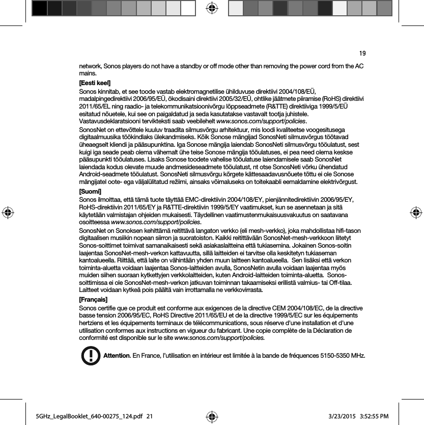 19network, Sonos players do not have a standby or off mode other than removing the power cord from the AC mains.[Eesti keel]Sonos kinnitab, et see toode vastab elektromagnetilise ühilduvuse direktiivi 2004/108/EÜ, madalpingedirektiivi 2006/95/EÜ, ökodisaini direktiivi 2005/32/EÜ, ohtlike jäätmete piiramise (RoHS) direktiivi 2011/65/EL ning raadio- ja telekommunikatsioonivõrgu lõppseadmete (R&amp;TTE) direktiiviga 1999/5/EÜ esitatud nõuetele, kui see on paigaldatud ja seda kasutatakse vastavalt tootja juhistele. Vastavusdeklaratsiooni tervikteksti saab veebilehelt www.sonos.com/support/policies.SonosNet on ettevõttele kuuluv traadita silmusvõrgu arhitektuur, mis loodi kvaliteetse voogesitusega digitaalmuusika töökindlaks ülekandmiseks. Kõik Sonose mängijad SonosNeti silmusvõrgus töötavad üheaegselt kliendi ja pääsupunktina. Iga Sonose mängija laiendab SonosNeti silmusvõrgu tööulatust, sest kuigi iga seade peab olema vähemalt ühe teise Sonose mängija tööulatuses, ei pea need olema keskse pääsupunkti tööulatuses. Lisaks Sonose toodete vahelise tööulatuse laiendamisele saab SonosNet laiendada kodus olevate muude andmesideseadmete tööulatust, nt otse SonosNeti võrku ühendatud Android-seadmete tööulatust. SonosNeti silmusvõrgu kõrgete kättesaadavusnõuete tõttu ei ole Sonose mängijatel oote- ega väljalülitatud režiimi, ainsaks võimaluseks on toitekaabli eemaldamine elektrivõrgust.[Suomi]Sonos ilmoittaa, että tämä tuote täyttää EMC-direktiivin 2004/108/EY, pienjännitedirektiivin 2006/95/EY, RoHS-direktiivin 2011/65/EY ja R&amp;TTE-direktiivin 1999/5/EY vaatimukset, kun se asennetaan ja sitä käytetään valmistajan ohjeiden mukaisesti. Täydellinen vaatimustenmukaisuusvakuutus on saatavana osoitteessa www.sonos.com/support/policies.SonosNet on Sonoksen kehittämä reitittävä langaton verkko (eli mesh-verkko), joka mahdollistaa hifi-tason digitaalisen musiikin nopean siirron ja suoratoiston. Kaikki reitittävään SonosNet-mesh-verkkoon liitetyt Sonos-soittimet toimivat samanaikaisesti sekä asiakaslaitteina että tukiasemina. Jokainen Sonos-soitin laajentaa SonosNet-mesh-verkon kattavuutta, sillä laitteiden ei tarvitse olla keskitetyn tukiaseman kantoalueella. Riittää, että laite on vähintään yhden muun laitteen kantoalueella.  Sen lisäksi että verkon toiminta-aluetta voidaan laajentaa Sonos-laitteiden avulla, SonosNetin avulla voidaan laajentaa myös muiden siihen suoraan kytkettyjen verkkolaitteiden, kuten Android-laitteiden toiminta-aluetta.  Sonos-soittimissa ei ole SonosNet-mesh-verkon jatkuvan toiminnan takaamiseksi erillistä valmius- tai Off-tilaa. Laitteet voidaan kytkeä pois päältä vain irrottamalla ne verkkovirrasta.[Français]Sonos certifie que ce produit est conforme aux exigences de la directive CEM 2004/108/EC, de la directive basse tension 2006/95/EC, RoHS Directive 2011/65/EU et de la directive 1999/5/EC sur les équipements hertziens et les équipements terminaux de télécommunications, sous réserve d&apos;une installation et d&apos;une utilisation conformes aux instructions en vigueur du fabricant. Une copie complète de la Déclaration de conformité est disponible sur le site www.sonos.com/support/policies. Attention. En France, l’utilisation en intérieur est limitée à la bande de fréquences 5150-5350 MHz.5GHz_LegalBooklet_640-00275_124.pdf   215GHz_LegalBooklet_640-00275_124.pdf   21 3/23/2015   3:52:55 PM3/23/2015   3:52:55 PM