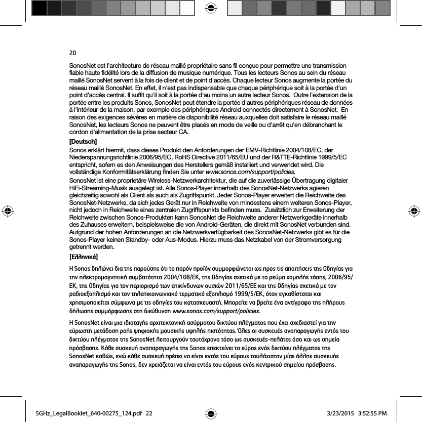 20SonosNet est l&apos;architecture de réseau maillé propriétaire sans fil conçue pour permettre une transmission fiable haute fidélité lors de la diffusion de musique numérique. Tous les lecteurs Sonos au sein du réseau maillé SonosNet servent à la fois de client et de point d&apos;accès. Chaque lecteur Sonos augmente la portée du réseau maillé SonosNet. En effet, il n&apos;est pas indispensable que chaque périphérique soit à la portée d&apos;un point d&apos;accès central. Il suffit qu&apos;il soit à la portée d&apos;au moins un autre lecteur Sonos.  Outre l&apos;extension de la portée entre les produits Sonos, SonosNet peut étendre la portée d&apos;autres périphériques réseau de données à l&apos;intérieur de la maison, par exemple des périphériques Android connectés directement à SonosNet.  En raison des exigences sévères en matière de disponibilité réseau auxquelles doit satisfaire le réseau maillé SonosNet, les lecteurs Sonos ne peuvent être placés en mode de veille ou d&apos;arrêt qu&apos;en débranchant le cordon d&apos;alimentation de la prise secteur CA.[Deutsch]Sonos erklärt hiermit, dass dieses Produkt den Anforderungen der EMV-Richtlinie 2004/108/EC, der Niederspannungsrichtlinie 2006/95/EC, RoHS Directive 2011/65/EU und der R&amp;TTE-Richtlinie 1999/5/EC entspricht, sofern es den Anweisungen des Herstellers gemäß installiert und verwendet wird. Die vollständige Konformitätserklärung finden Sie unter www.sonos.com/support/policies.SonosNet ist eine proprietäre Wireless-Netzwerkarchitektur, die auf die zuverlässige Übertragung digitaler HiFi-Streaming-Musik ausgelegt ist. Alle Sonos-Player innerhalb des SonosNet-Netzwerks agieren gleichzeitig sowohl als Client als auch als Zugriffspunkt. Jeder Sonos-Player erweitert die Reichweite des SonosNet-Netzwerks, da sich jedes Gerät nur in Reichweite von mindestens einem weiteren Sonos-Player, nicht jedoch in Reichweite eines zentralen Zugriffspunkts befinden muss.  Zusätzlich zur Erweiterung der Reichweite zwischen Sonos-Produkten kann SonosNet die Reichweite anderer Netzwerkgeräte innerhalb des Zuhauses erweitern, beispielsweise die von Android-Geräten, die direkt mit SonosNet verbunden sind.  Aufgrund der hohen Anforderungen an die Netzwerkverfügbarkeit des SonosNet-Netzwerks gibt es für die Sonos-Player keinen Standby- oder Aus-Modus. Hierzu muss das Netzkabel von der Stromversorgung getrennt werden.[Ελληνικά]Η Sonos δηλώνει δια της παρούσης ότι το παρόν προϊόν συμμορφώνεται ως προς τις απαιτήσεις της Οδηγίας για την ηλεκτρομαγνητική συμβατότητα 2004/108/ΕΚ, της Οδηγίας σχετικά με το ρεύμα χαμηλής τάσης, 2006/95/ΕΚ, της Οδηγίας για τον περιορισμό των επικίνδυνων ουσιών 2011/65/ΕΕ και της Οδηγίας σχετικά με τον ραδιοεξοπλισμό και τον τηλεπικοινωνιακό τερματικό εξοπλισμό 1999/5/ΕΚ, όταν εγκαθίσταται και χρησιμοποιείται σύμφωνα με τις οδηγίες του κατασκευαστή. Μπορείτε να βρείτε ένα αντίγραφο της πλήρους δήλωσης συμμόρφωσης στη διεύθυνση www.sonos.com/support/policies.Η SonosNet είναι μια ιδιοταγής αρχιτεκτονική ασύρματου δικτύου πλέγματος που έχει σχεδιαστεί για την εύρωστη μετάδοση ροής ψηφιακής μουσικής υψηλής πιστότητας. Όλες οι συσκευές αναπαραγωγής εντός του δικτύου πλέγματος της SonosNet λειτουργούν ταυτόχρονα τόσο ως συσκευές-πελάτες όσο και ως σημεία πρόσβασης. Κάθε συσκευή αναπαραγωγής της Sonos επεκτείνει το εύρος ενός δικτύου πλέγματος της SonosNet καθώς, ενώ κάθε συσκευή πρέπει να είναι εντός του εύρους τουλάχιστον μίας άλλης συσκευής αναπαραγωγής της Sonos, δεν χρειάζεται να είναι εντός του εύρους ενός κεντρικού σημείου πρόσβασης.  5GHz_LegalBooklet_640-00275_124.pdf   225GHz_LegalBooklet_640-00275_124.pdf   22 3/23/2015   3:52:55 PM3/23/2015   3:52:55 PM